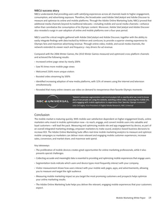 NBCU success story
NBCU understands that providing users with satisfying experiences across all channels leads to higher engagement,
consumption, and advertising exposure. Therefore, the broadcaster used Adobe SiteCatalyst and Adobe Discover to
measure and optimize its online and mobile platforms. Through the Adobe Online Marketing Suite, NBCU proved that
additional media channels beyond its traditional telecasts—including mobile and social media channels—enhance
rather than cannibalize the consumption of its Olympic content. Moreover, Adobe SiteCatalyst and Adobe Discover
also revealed a surge in user adoption of online and mobile platforms over a four-year period.

NBCU used the critical insights gathered with Adobe SiteCatalyst and Adobe Discover, together with the ability to
easily integrate findings with data tracked by Arbitron and comScore, to provide a superior viewing experience to
Olympic fans and maximize advertising revenue. Through online video, mobile, and social media channels, the
network extended its viewer reach and frequency—key drivers for ad revenue.

Compared with the 2006 Winter Games, the 2010 Winter Games measured and optimized cross-platform channels
and achieved the following results:
•	 Increased online page views by nearly 200%

•	 Saw 95 times more mobile page views

•	 Welcomed 250% more unique visitors

•	 Boosted video streaming by 500%

•	 Identified increasing adoption of new media platforms, with 32% of viewers using the Internet and television
   simultaneously

•	 Revealed that many online viewers use video on demand to reexperience their favorite Olympic moments




Conclusion
The mobile market is maturing quickly. With mobile user satisfaction dependent on higher engagement levels, online
marketers who invest in mobile optimization now—to reach, engage, and convert mobile users into valuable and
loyal customers—will lead the pack. Measuring and optimizing mobile site and app engagement by device, as part of
an overall integrated marketing strategy, empower marketers to make sound, analytics-based business decisions to
increase ROI. The Adobe Online Marketing Suite offers real-time mobile marketing analytics to measure and optimize
mobile campaigns so marketers can deliver more relevant and engaging mobile customer experiences; increase
sales, conversion, and market share; and maximize web spend.

Key takeaways:
•	 The proliferation of mobile devices creates great opportunities for online marketing professionals, while it also
   presents special challenges.

•	 Collecting accurate and meaningful data is essential to providing and optimizing mobile experiences that engage users.

•	 Segmentation tools indicate which users and device types most frequently interact with your company.

•	 Visitor measurement shows how users interact with your mobile web pages, apps, and advertisements, allowing
   you to measure and target the right audience.

•	 Measuring mobile marketing impact as you target the most promising customers and prospects helps optimize
   your online marketing results.

•	 The Adobe Online Marketing Suite helps you deliver the relevant, engaging mobile experiences that your customers
   expect.



                                                                                     Mobile Marketing White Paper      14
 