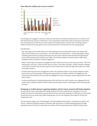 How often do mobile users access content?




Even though users engaged in numerous media and entertainment activities during the previous 12 months, more
than half (57%) won’t pay for it. Furthermore, 75% of respondents would rather watch ad-supported content than
pay a subscription fee so that they can view content free of advertisements. Of those who are willing to pay for
mobile entertainment media, games are the most purchased form of entertainment across all age groups.

Key takeaways:
•	 Take advantage of social media. With social media topping the list of activities that mobile users interact with
   daily, online marketers across all industries—not only media and entertainment—can take advantage of mobile
   marketing opportunities by creating entertaining and viral, brand-centered content delivered through frequent
   social media touchpoints like Facebook and Twitter. This will help establish and build customer relationships,
   strengthen brands, and deliver increased engagement.

•	 Deliver content types by frequency of engagement. Most mobile users access certain types of content—like social
   media, games, and music—daily and other types of content—like videos and blogs—weekly. Therefore, releasing
   certain types of content daily and other types of content weekly may be optimal to align with mobile user media
   consumption patterns.

•	 Consider delivering new forms of engagement media. The popularity of games across all age categories creates
   brand-centric and cobranded game development opportunities for marketers. Mobile user engagement with
   streaming and downloaded music and audio also highlights the value of creating or sponsoring podcasts and other
   audio content.

•	 Consider developing new marketing relationships. With more than one-third of mobile users engaging with local
   content daily or weekly, marketers should consider sponsoring local events or offering geocentric advertising and
   discounts.


Shopping on mobile devices is gaining adoption, but for travel, research still leads adoption
As users become more comfortable with making purchases from their mobile devices, shopping is on the rise.
Twenty-nine percent of respondents spend at least three hours each week shopping on mobile sites, and 24% spend
at least three hours per week using mobile shopping apps. Across most categories, those aged 30–49 reported
shopping the most.

The top purchase category was “shrinkwrapped” and downloadable entertainment—including music, games, and
movies—followed by apparel, footwear, and jewelry. Men lead women in mobile shopping frequency, though
spending amounts for both men and women are modest, with 45% spending less than US$249 in the past year.




                                                                                  Mobile Marketing White Paper         3
 
