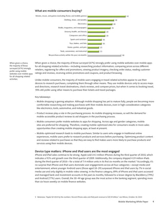 What are mobile consumers buying?




When given a choice,        When given a choice, the majority of those surveyed (67%) strongly prefer using mobile websites over mobile apps
the majority of those       for all shopping-related activities—including researching product information, comparing prices across different
surveyed (67%) strongly
                            retailers, registering for offers and promotions, viewing product imagery, checking order status, reading customer
prefer using mobile
websites over mobile apps   ratings and reviews, receiving online promotions and coupons, and product browsing.
for all shopping-related
activities.                 Unlike mobile consumers, the majority of mobile users engaging in travel-related activities appear to use their
                            devices to research purchases, completing them through other means. They use mobile devices only to access maps
                            and directions, research travel destinations, check reviews, and compare prices, but when it comes to booking travel,
                            78% still prefer using other means to purchase their tickets and travel packages.

                            Key takeaways:
                            •	 Mobile shopping is gaining adoption. Although mobile shopping has yet to mature fully, people are becoming more
                               comfortable researching and making purchases with their mobile devices, even in high-consideration categories
                               like electronics, tools, automotive, and industrial goods.

                            •	 Product reviews play a role in the purchasing process. As mobile shopping increases, so will the demand for
                               mobile-accessible product reviews to aid shoppers in the purchasing process.

                            •	 Mobile consumers prefer mobile websites to apps for shopping. Across age and gender categories, mobile
                               sites are preferred for shopping. Therefore, creating mobile-optimized sites for consumers results in more sales
                               opportunities than creating mobile shopping apps, at least at present.

                            •	 Mobile-optimized research leads to mobile purchases. Similar to users who engage in traditional online
                               experiences, mobile users prefer to research products and services before purchasing. Optimizing product content
                               and reviews related to purchases so that they are easy to find makes users more likely to purchase products and
                               services using their mobile devices.


                            Device type matters: iPhone and iPad users are the most engaged
                            iPhone and iPad sales continue to be strong. Apple sold 14.1 million iPhones during the third quarter of 2010, which
                            indicates a 91% unit growth over the third quarter of 2009. Additionally, the company shipped 4.19 million iPads
                            during the third quarter of 2010—for a total of 7.4 million units in its first six months on the market.4 Accordingly, it’s
                            no surprise that iPhone and iPad users dominate user engagements across all four categories—except media and
                            entertainment, where younger Android users (those aged 18–29) surpassed iPhone and iPad users by 7% in social
                            media use and only slightly in mobile video viewing. In the finance category, 89% of iPhone and iPad users accessed
                            and managed bank and investment accounts in the past six months, followed to a lesser degree by BlackBerry (79%)
                            and Android (77%) users. Overall, the 30–49 age group was the most active in the banking segment, spending more
                            than six hours weekly on mobile finance websites.




                            4	 Betanews, “Apple Q4 2010 by the numbers: Record iPhone sales and iPad push revenue to $20.34 billion,” Joe Wilcox, October 18, 2010

                                                                                                                                    Mobile Marketing White Paper     4
 