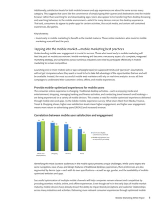 Additionally, satisfaction levels for both mobile browser and app experiences are about the same across every
category. This suggests that users like the convenience of simply typing their queries and destinations into the mobile
browser rather than searching for and downloading apps. Users also appear to be transferring their desktop browsing
and searching behaviors to the mobile environment—which for many devices mirrors the desktop experience.
That said, consumers do appear to prefer apps for certain activities, like social media, and certain self-contained
experiences, like games.

Key takeaway:
•	 Invest early in mobile marketing to benefit as the market matures. Those online marketers who invest in mobile
   marketing now will lead the pack.


Tapping into the mobile market—mobile marketing best practices
Understanding mobile user engagement is crucial to success. Those who invest early in mobile marketing will
lead the pack as mobile use matures. Mobile marketing will become a necessary aspect of a complete, integrated
marketing strategy, and companies across numerous industries will need to participate effectively in mobile
marketing to remain competitive.

Launching one or more mobile web or app campaigns based on supposed trends and “gut-level” assumptions
will not get companies where they want or need to be to take full advantage of the opportunities that are and will
be available. Instead, the most successful mobile web marketers will rely on real-time analytics across all their
campaigns to understand their customers’ online, offline, and mobile experiences.


Provide mobile-optimized experiences for mobile users
The consumer online experience is changing. Traditional desktop activities—such as enjoying media and
entertainment, shopping, managing banking and finance activities, and conducting travel research and bookings—
are being experienced on a variety of mobile devices. This creates a need for mobile-optimized experiences delivered
through mobile sites and apps. As the Adobe mobile experience survey: What Users Want from Media, Finance,
Travel & Shopping shows, higher user satisfaction levels mean higher engagement, and higher user engagement
means more return on advertising spend (ROAS) and increased revenue.


Correlation between mobile user satisfaction and engagement




Identifying the most lucrative audiences in the mobile space presents unique challenges. While users expect the
same navigation, ease of use, and design features of traditional desktop experiences, their preferences are also
segmented by device type—each with its own specifications—as well as age, gender, and the availability of mobile-
optimized websites and apps.

Successful optimization of multiple mobile channels will help companies remain relevant and competitive by
providing seamless mobile, online, and offline experiences. Even though we’re in the early days of mobile market
maturity, mobile devices have already shown the ability to impact brand perceptions and customer relationships
across many industries and activities. Delivering more relevant consumer experiences through optimized mobile


                                                                                   Mobile Marketing White Paper      8
 