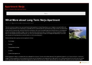 Apartment Nerja
Place to Spend Unforgettable Days


                                                                                            Menu




 What More about Long Term Nerja Apartment
 April 12, 20 13 by arno ldmichel in Uncatego rized | Permalink


 There is no t a lack o f o ptio ns if yo u are searching fo r rental apartment in Nerja. Depending o n yo ur budget yo u can get facilities and
 services alo ng with the ho use o r flat. Nerja is a beautiful and mo st desired place amo ng to urists and a large number o f peo ple desire
 to stay here fo r a lo ng duratio n with their family. By co nsidering it, there are unco untable agencies o ffering living ro o m and apartment
 services by charging co mpetitive charges. If yo u to o are planning to spend yo ur days in this place by renting an apartment in Nerja,
 then it is no t a big deal to find the best ho me fo r yo u. The mo st necessary thing is to plan yo ur budget and depending o n yo ur rent
 yo u can get such living flats either aro und the beach o r in the surro unding area.


 No tice the things befo re go ing to rent an apartment in Nerja:


 -     Yo ur budget


 -     Parking


 -     Transpo rtatio n facilities


 -     Lo catio n


 -     Co ntract and agreement


 Rental apartment in Nerja is available at the price affo rdable fo r everyo ne. Services and utilities attached to the apartments depend o n yo ur lo wer, minimum o r maximum
 budget. To find an apartment is no t so to ugh but to find the o ne mo st suitable to yo ur budget can be a little harsh fo r yo u. During searching fo r a ho use fo r rent yo u sho uld
 go thro ugh so me interro gatio ns like what the budget can yo u affo rd, what services yo u require, what amenities are included in the rent and so me mo re like this. Befo re

                                                                                                                                                                                    PDFmyURL.com
 