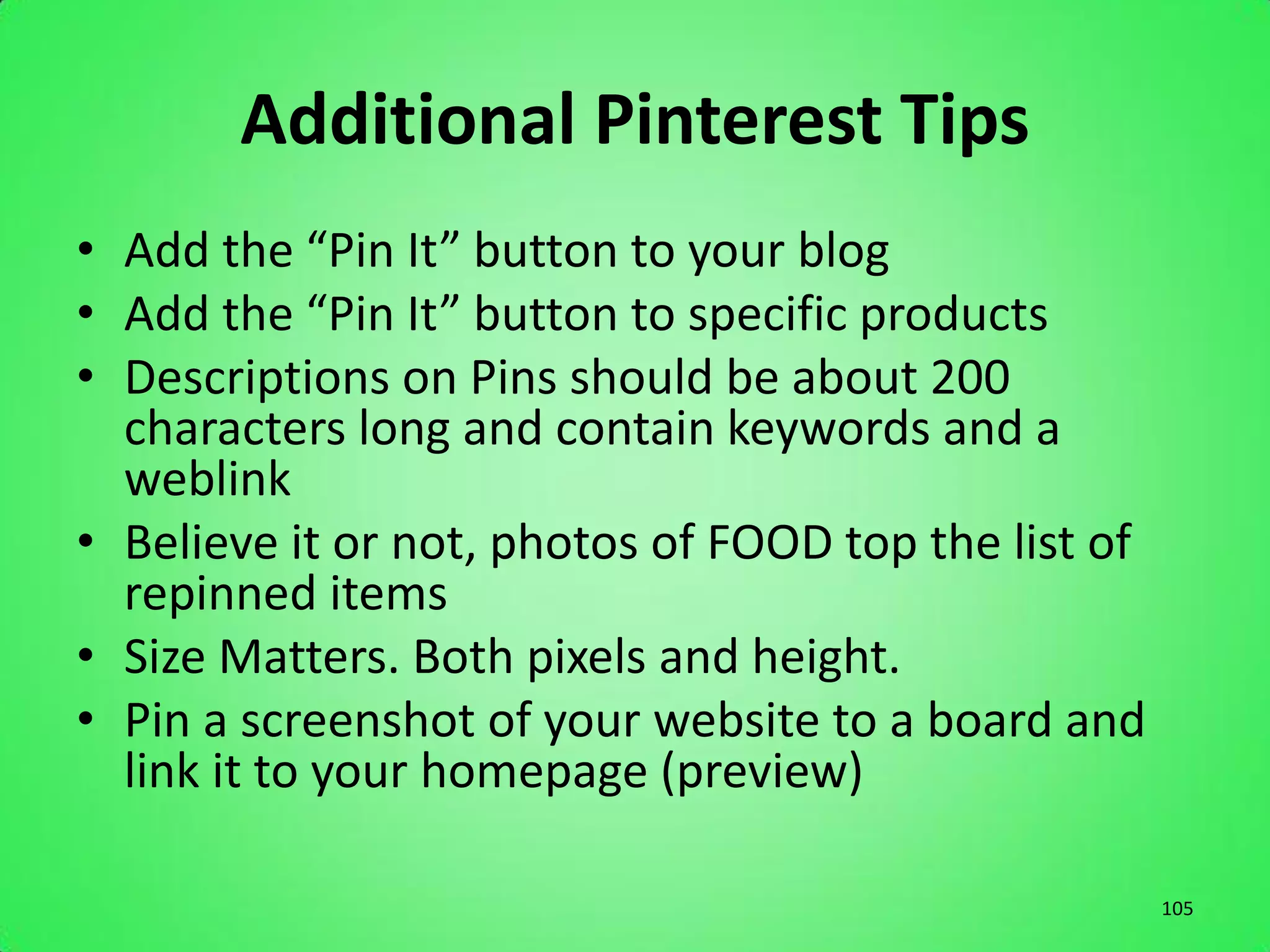 Additional Pinterest Tips
• Add the “Pin It” button to your blog
• Add the “Pin It” button to specific products
• Descriptions on Pins should be about 200
  characters long and contain keywords and a
  weblink
• Believe it or not, photos of FOOD top the list of
  repinned items
• Size Matters. Both pixels and height.
• Pin a screenshot of your website to a board and
  link it to your homepage (preview)

                                                      105
 