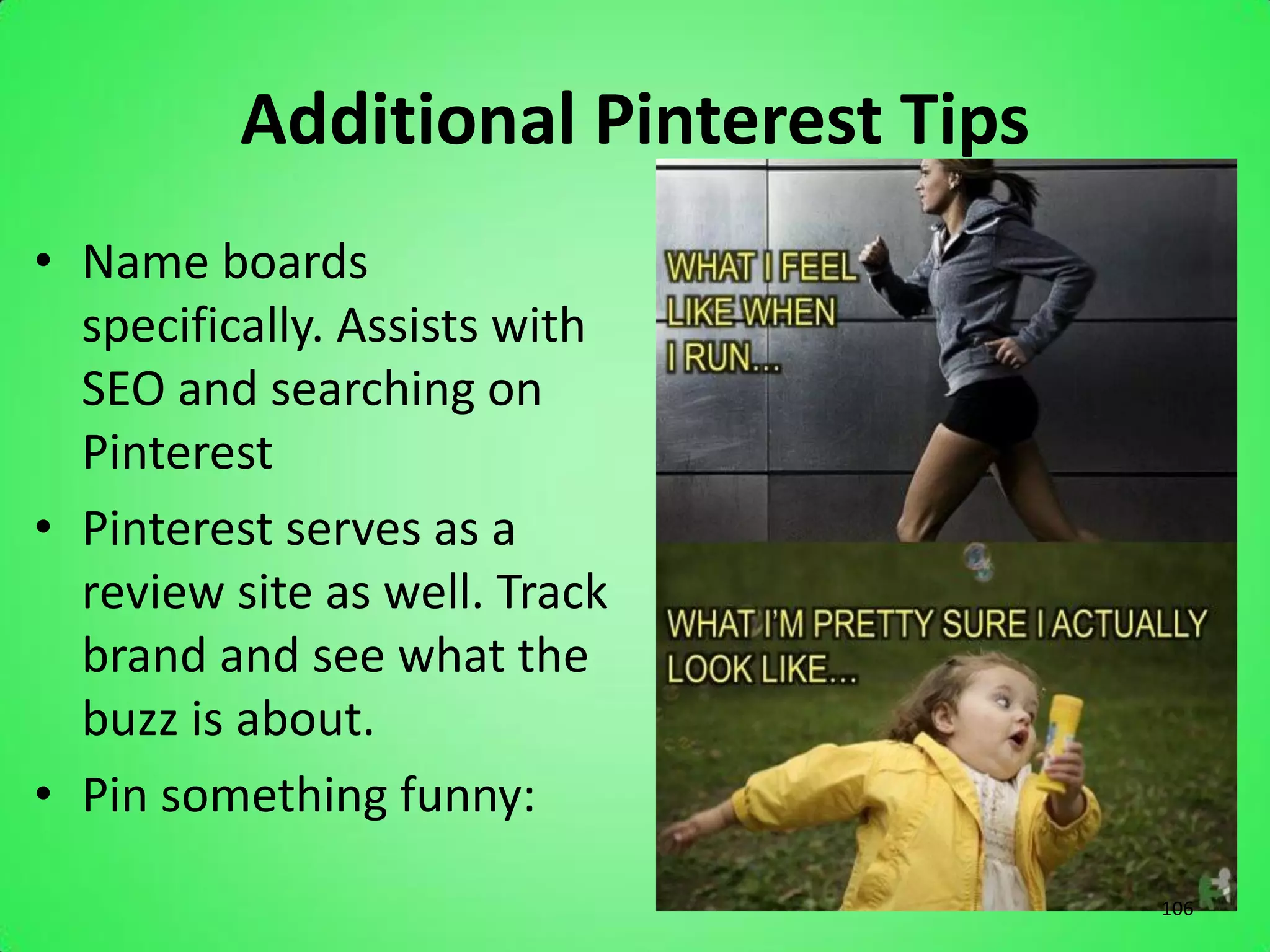 Additional Pinterest Tips
• Name boards
  specifically. Assists with
  SEO and searching on
  Pinterest
• Pinterest serves as a
  review site as well. Track
  brand and see what the
  buzz is about.
• Pin something funny:
                                      106
 