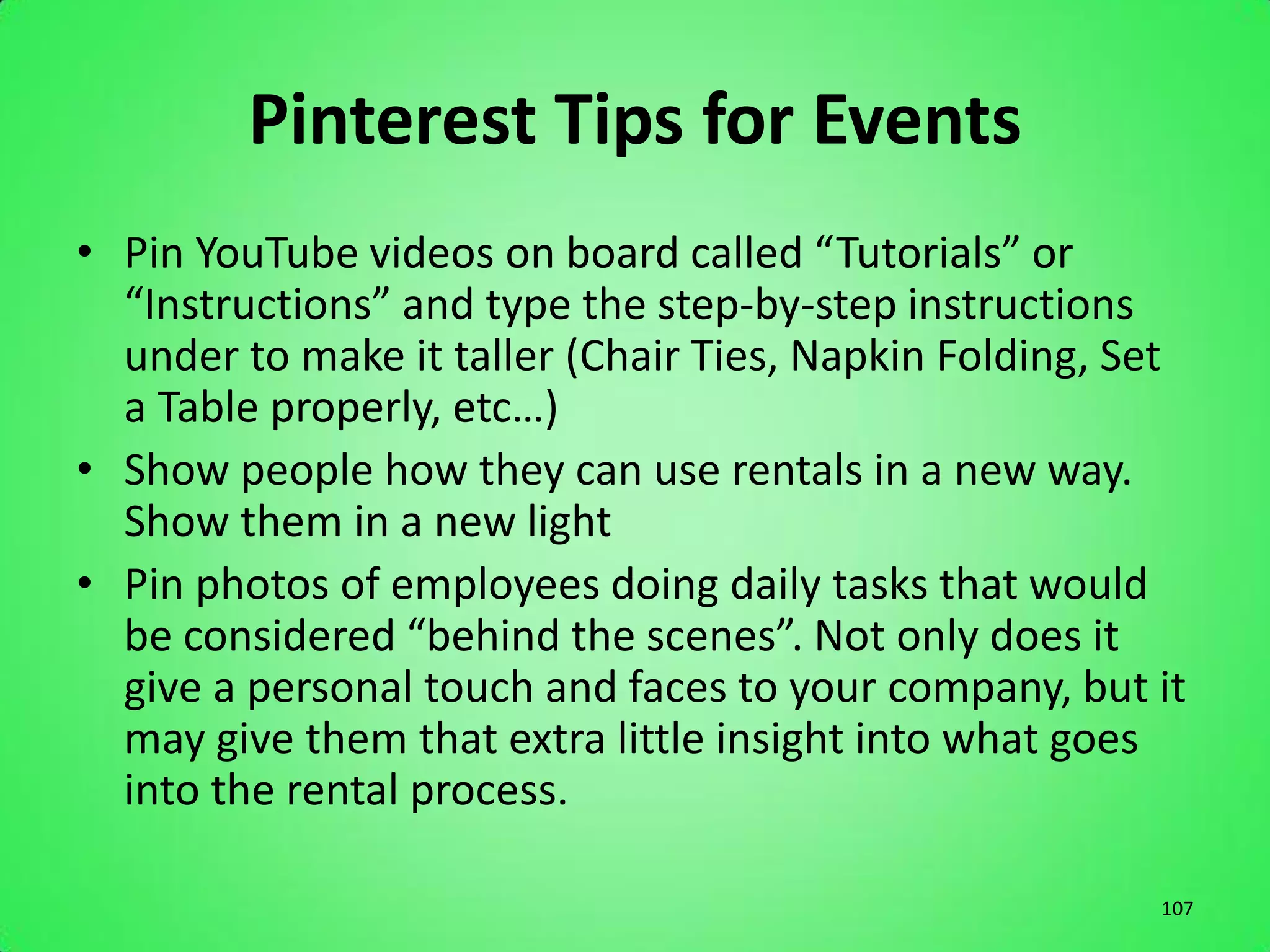 Pinterest Tips for Events
• Pin YouTube videos on board called “Tutorials” or
  “Instructions” and type the step-by-step instructions
  under to make it taller (Chair Ties, Napkin Folding, Set
  a Table properly, etc…)
• Show people how they can use rentals in a new way.
  Show them in a new light
• Pin photos of employees doing daily tasks that would
  be considered “behind the scenes”. Not only does it
  give a personal touch and faces to your company, but it
  may give them that extra little insight into what goes
  into the rental process.

                                                        107
 