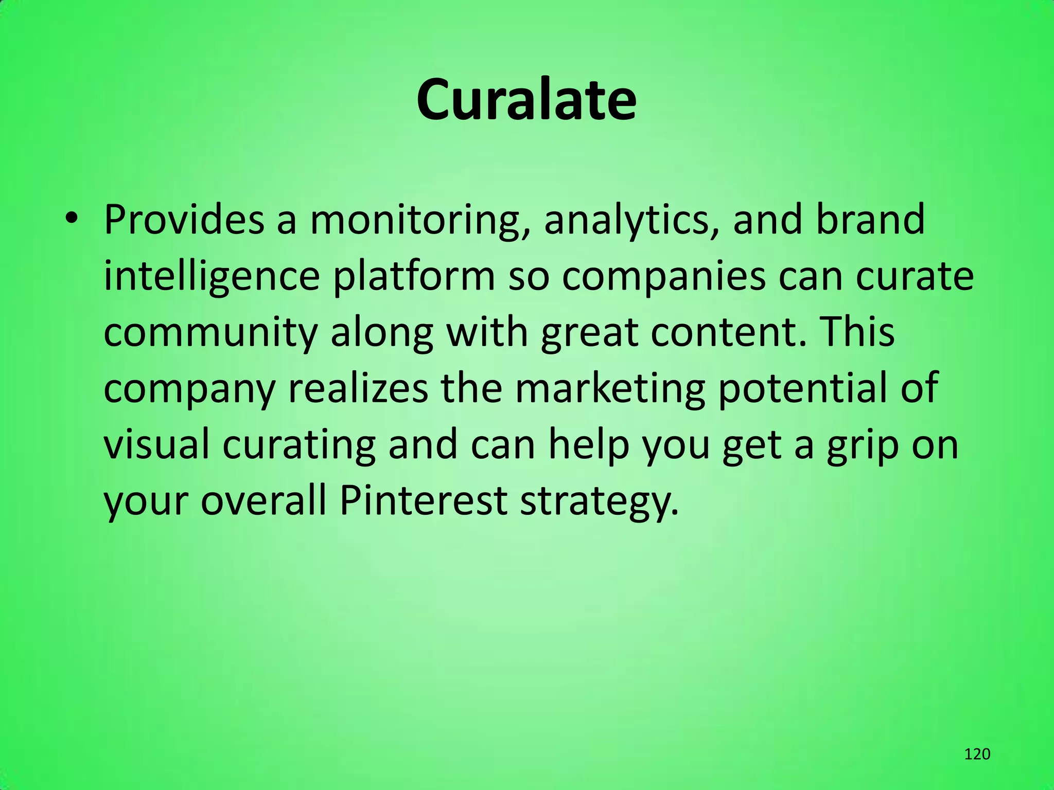 Curalate
• Provides a monitoring, analytics, and brand
  intelligence platform so companies can curate
  community along with great content. This
  company realizes the marketing potential of
  visual curating and can help you get a grip on
  your overall Pinterest strategy.




                                               120
 