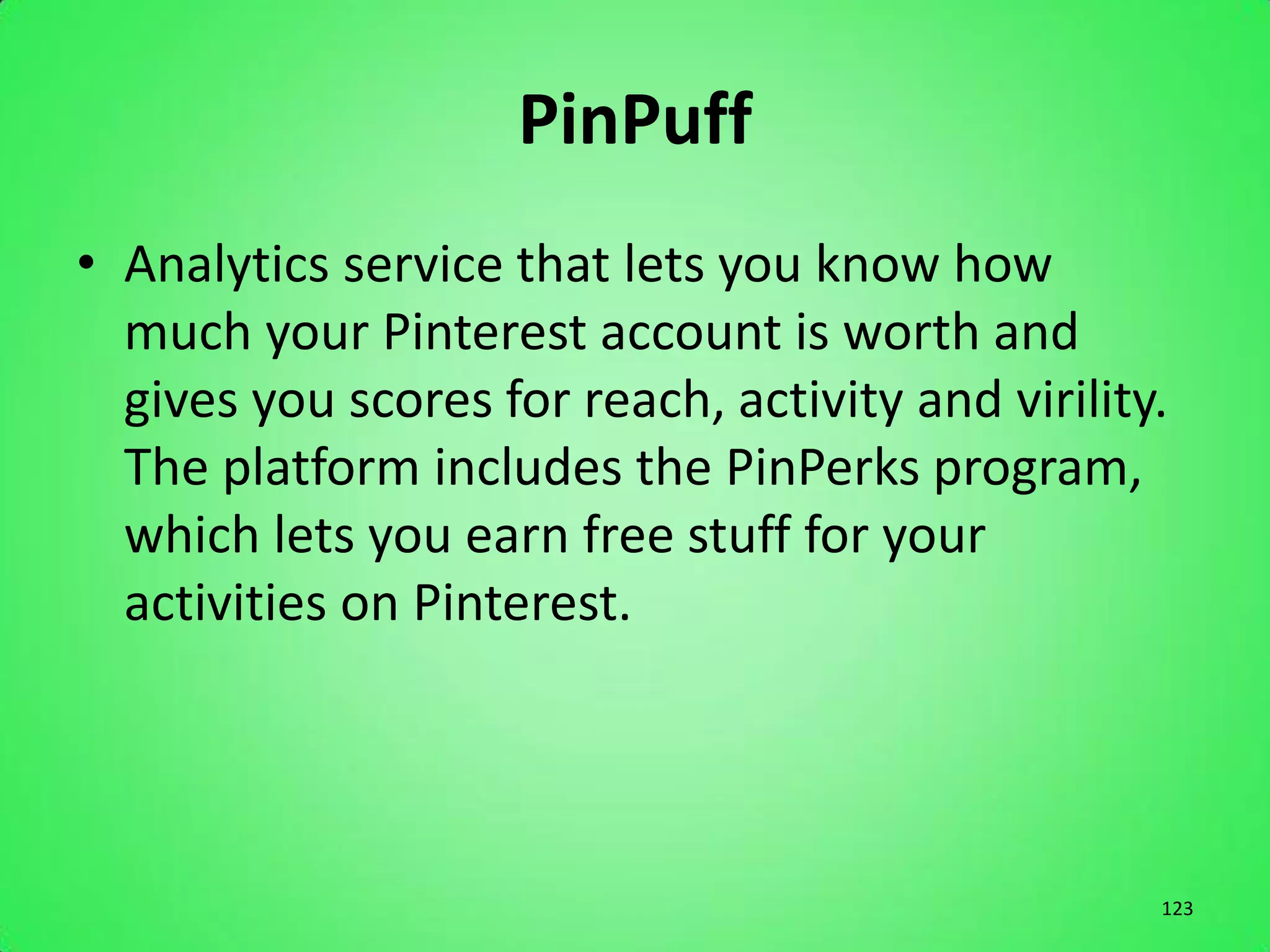 PinPuff
• Analytics service that lets you know how
  much your Pinterest account is worth and
  gives you scores for reach, activity and virility.
  The platform includes the PinPerks program,
  which lets you earn free stuff for your
  activities on Pinterest.




                                                   123
 