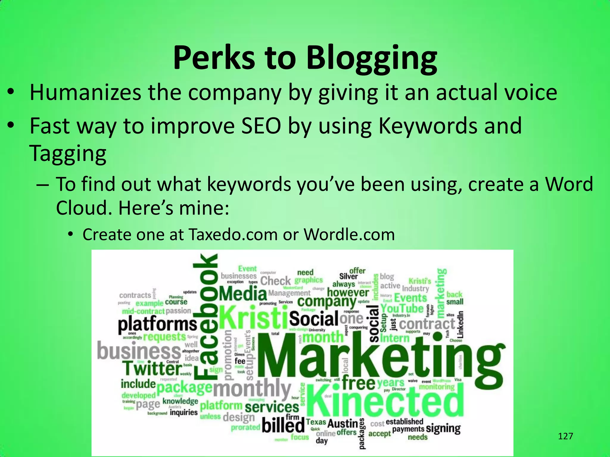 Perks to Blogging
• Humanizes the company by giving it an actual voice
• Fast way to improve SEO by using Keywords and
  Tagging
  – To find out what keywords you’ve been using, create a Word
    Cloud. Here’s mine:
     • Create one at Taxedo.com or Wordle.com




                                                          127
 