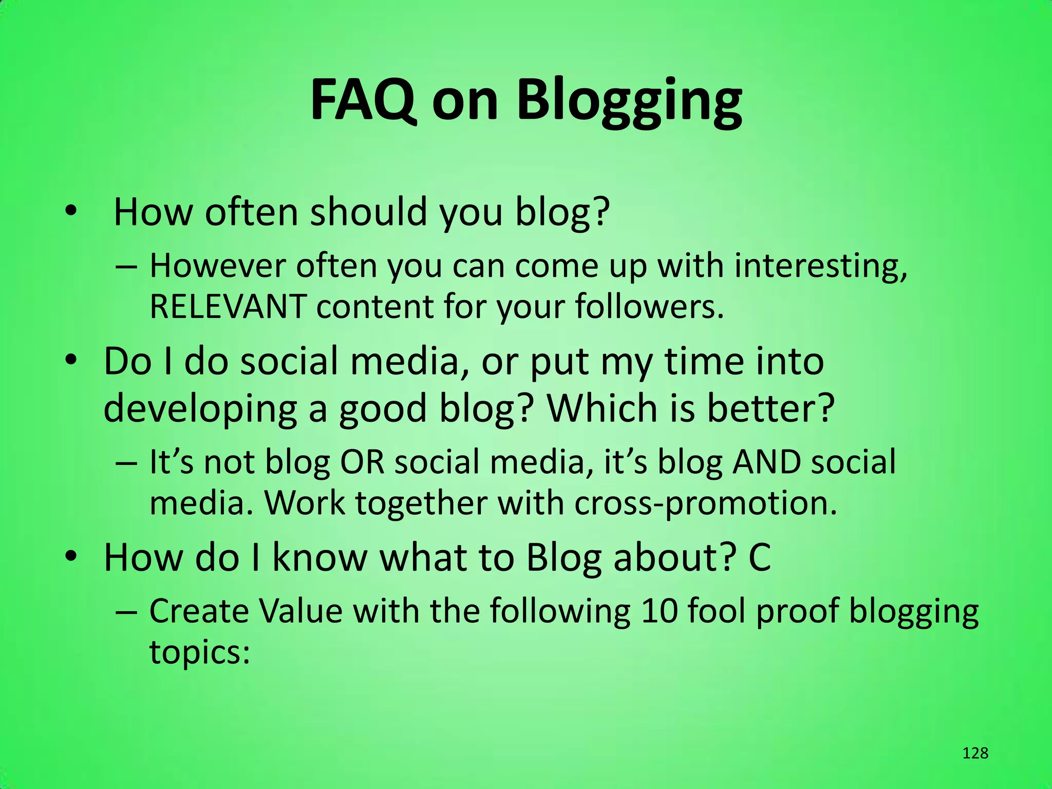 FAQ on Blogging
• How often should you blog?
  – However often you can come up with interesting,
    RELEVANT content for your followers.
• Do I do social media, or put my time into
  developing a good blog? Which is better?
  – It’s not blog OR social media, it’s blog AND social
    media. Work together with cross-promotion.
• How do I know what to Blog about? C
  – Create Value with the following 10 fool proof blogging
    topics:

                                                          128
 