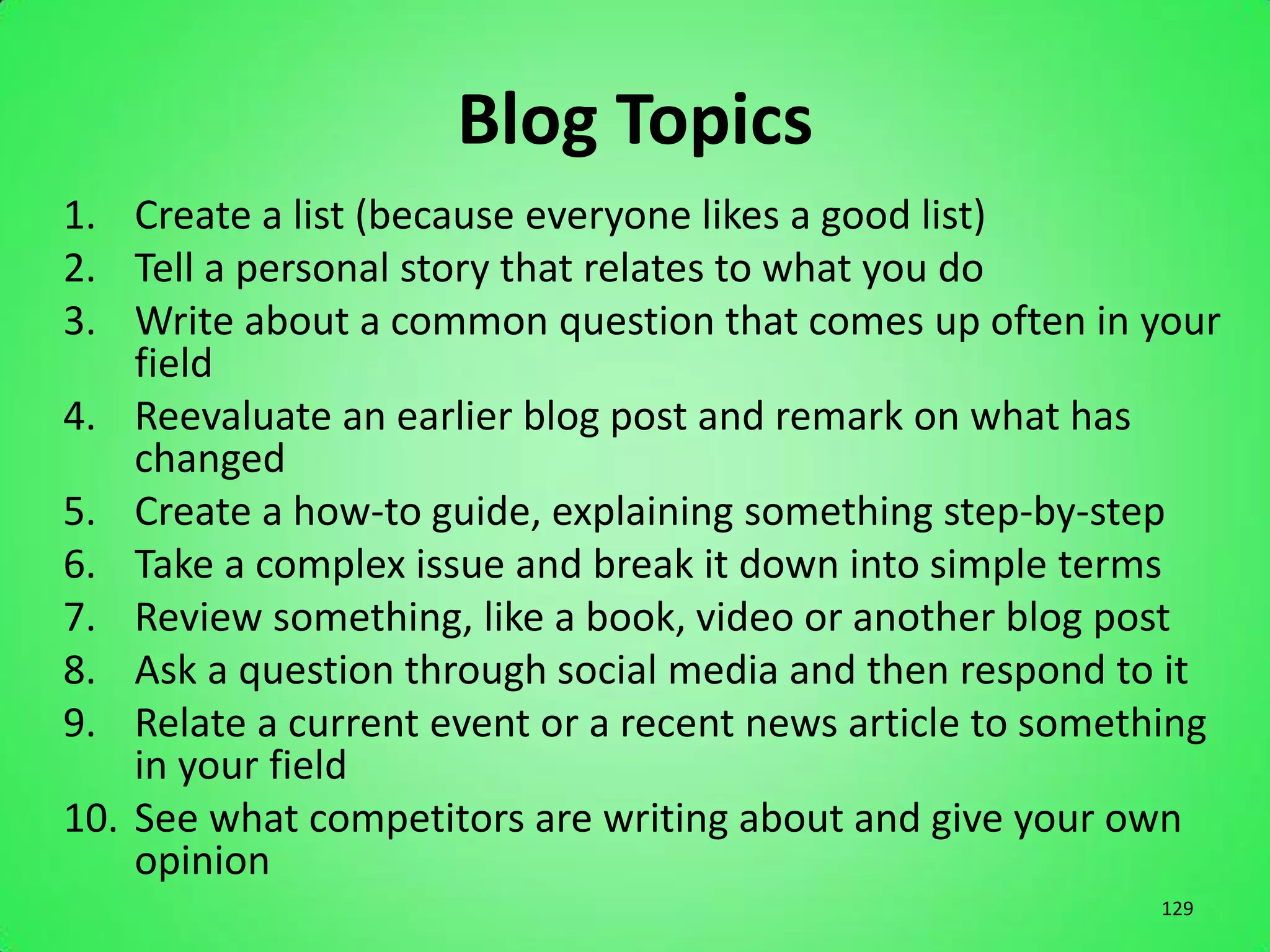 Blog Topics
1. Create a list (because everyone likes a good list)
2. Tell a personal story that relates to what you do
3. Write about a common question that comes up often in your
    field
4. Reevaluate an earlier blog post and remark on what has
    changed
5. Create a how-to guide, explaining something step-by-step
6. Take a complex issue and break it down into simple terms
7. Review something, like a book, video or another blog post
8. Ask a question through social media and then respond to it
9. Relate a current event or a recent news article to something
    in your field
10. See what competitors are writing about and give your own
    opinion
                                                           129
 