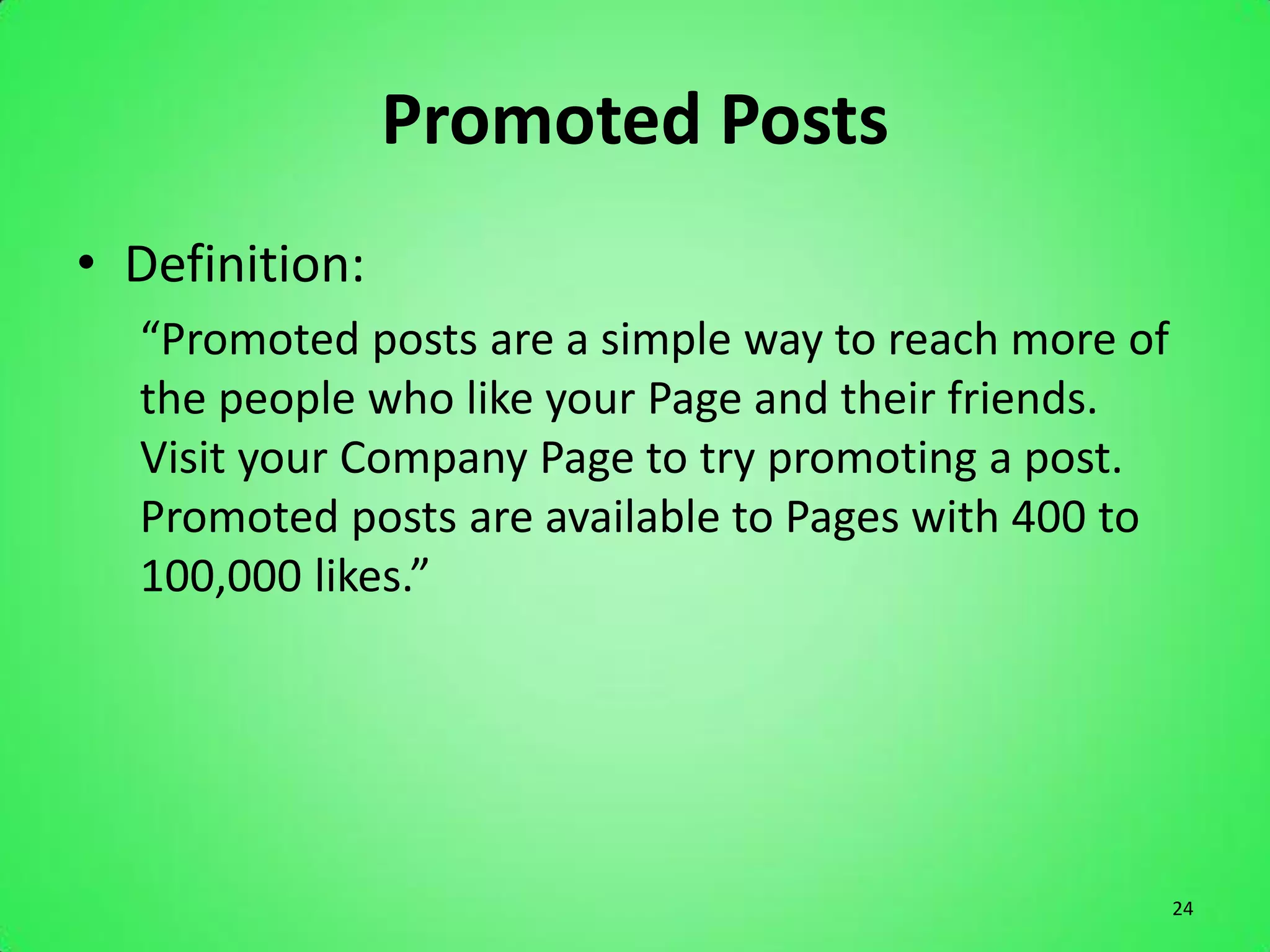 Promoted Posts
• Definition:
  “Promoted posts are a simple way to reach more of
  the people who like your Page and their friends.
  Visit your Company Page to try promoting a post.
  Promoted posts are available to Pages with 400 to
  100,000 likes.”




                                                      24
 