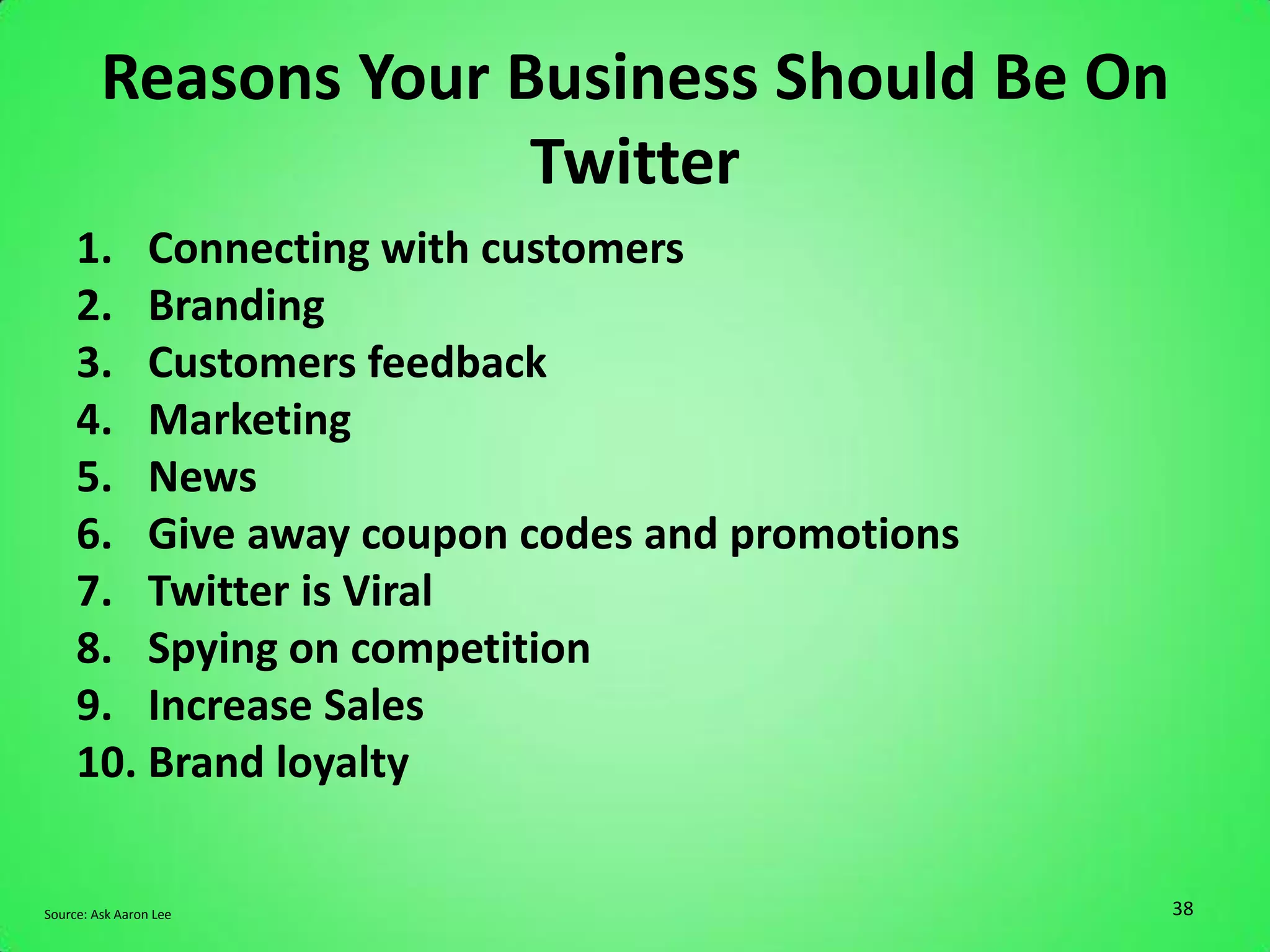 Reasons Your Business Should Be On
                       Twitter
     1. Connecting with customers
     2. Branding
     3. Customers feedback
     4. Marketing
     5. News
     6. Give away coupon codes and promotions
     7. Twitter is Viral
     8. Spying on competition
     9. Increase Sales
     10. Brand loyalty

Source: Ask Aaron Lee                           38
 