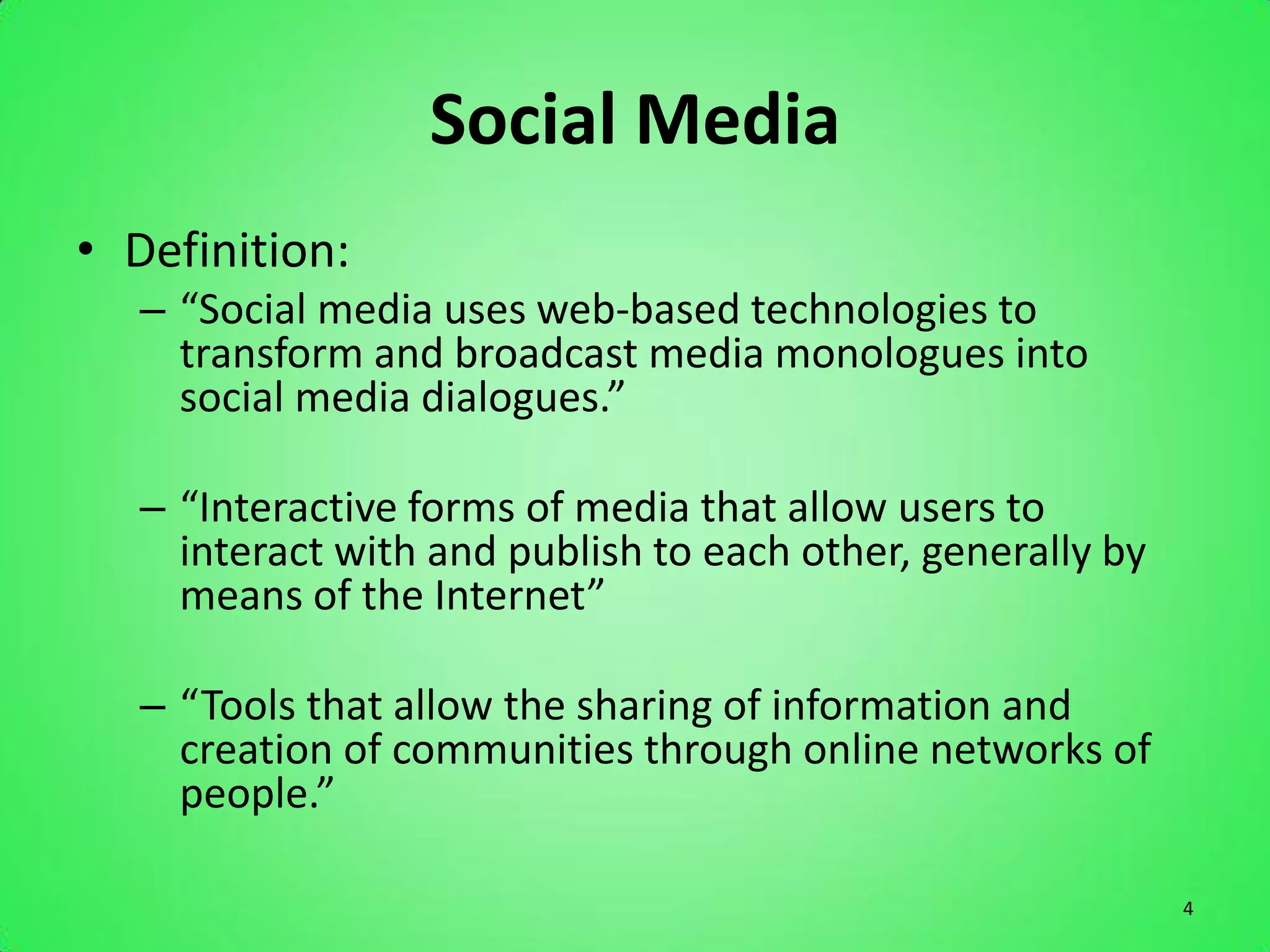 Social Media
• Definition:
   – “Social media uses web-based technologies to
     transform and broadcast media monologues into
     social media dialogues.”

   – “Interactive forms of media that allow users to
     interact with and publish to each other, generally by
     means of the Internet”

   – “Tools that allow the sharing of information and
     creation of communities through online networks of
     people.”

                                                             4
 