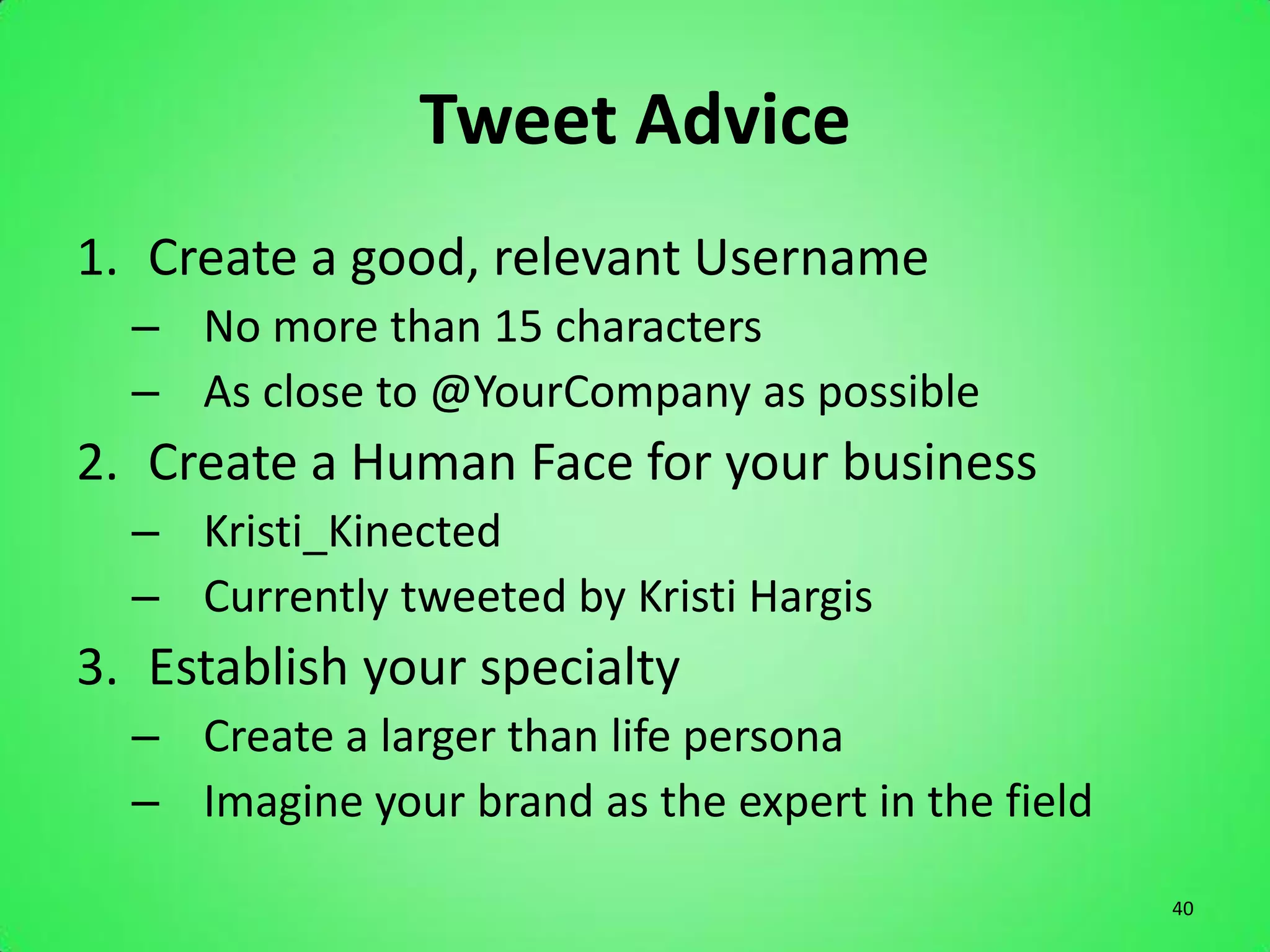 Tweet Advice
1. Create a good, relevant Username
  – No more than 15 characters
  – As close to @YourCompany as possible
2. Create a Human Face for your business
  – Kristi_Kinected
  – Currently tweeted by Kristi Hargis
3. Establish your specialty
  – Create a larger than life persona
  – Imagine your brand as the expert in the field

                                                    40
 