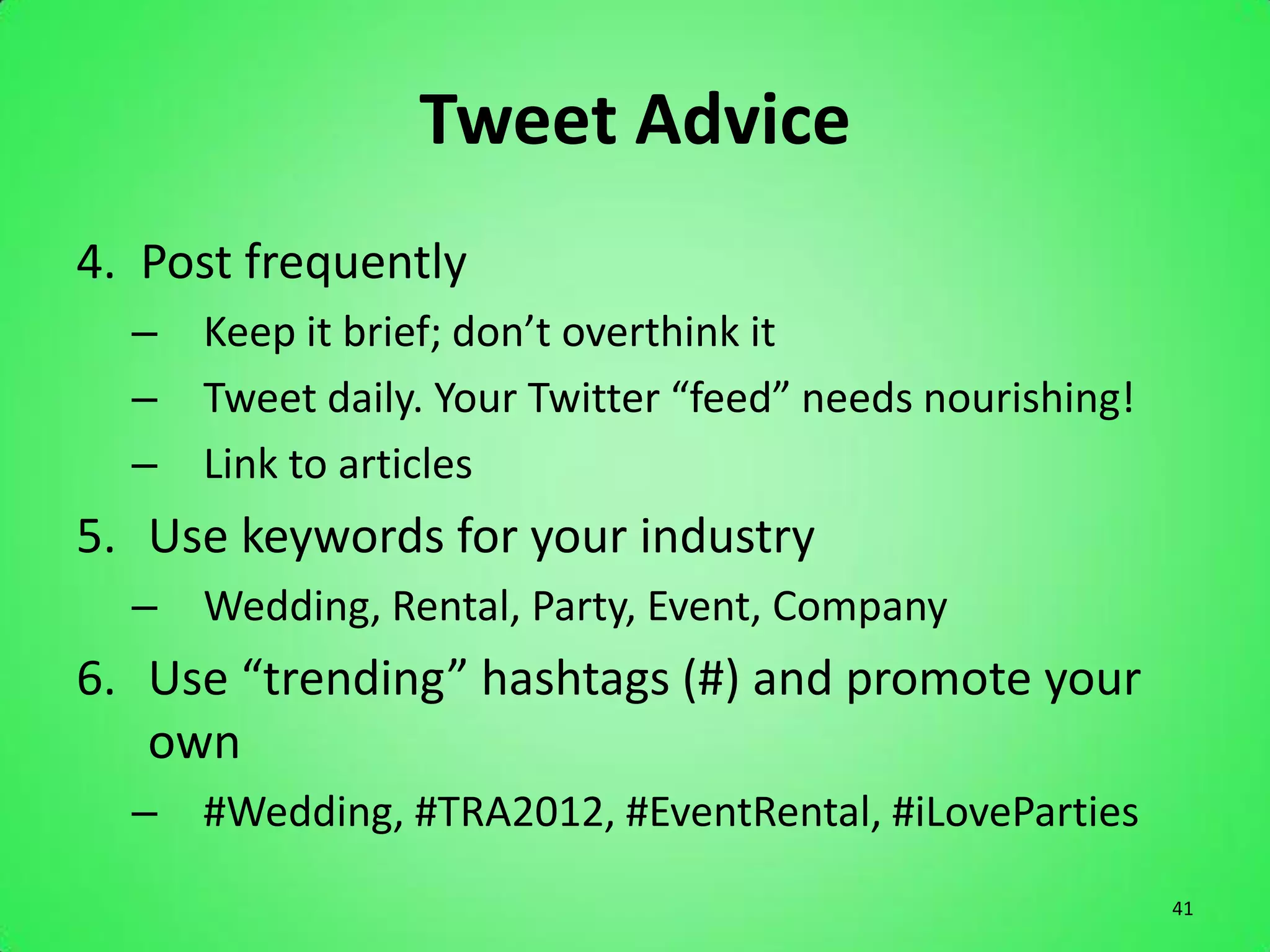 Tweet Advice
4. Post frequently
  – Keep it brief; don’t overthink it
  – Tweet daily. Your Twitter “feed” needs nourishing!
  – Link to articles
5. Use keywords for your industry
  – Wedding, Rental, Party, Event, Company
6. Use “trending” hashtags (#) and promote your
   own
  – #Wedding, #TRA2012, #EventRental, #iLoveParties
                                                         41
 