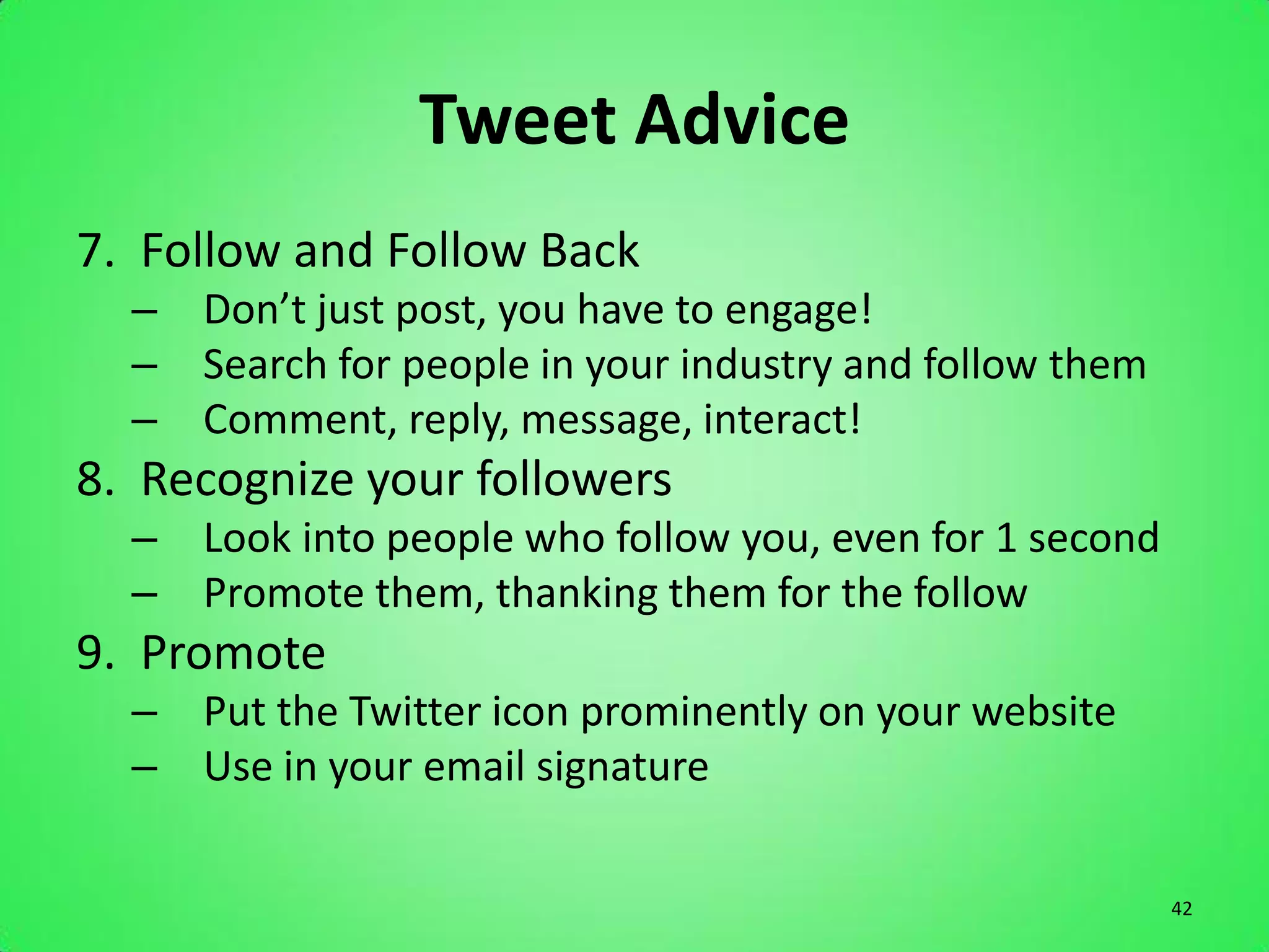 Tweet Advice
7. Follow and Follow Back
  – Don’t just post, you have to engage!
  – Search for people in your industry and follow them
  – Comment, reply, message, interact!
8. Recognize your followers
  – Look into people who follow you, even for 1 second
  – Promote them, thanking them for the follow
9. Promote
  – Put the Twitter icon prominently on your website
  – Use in your email signature

                                                         42
 
