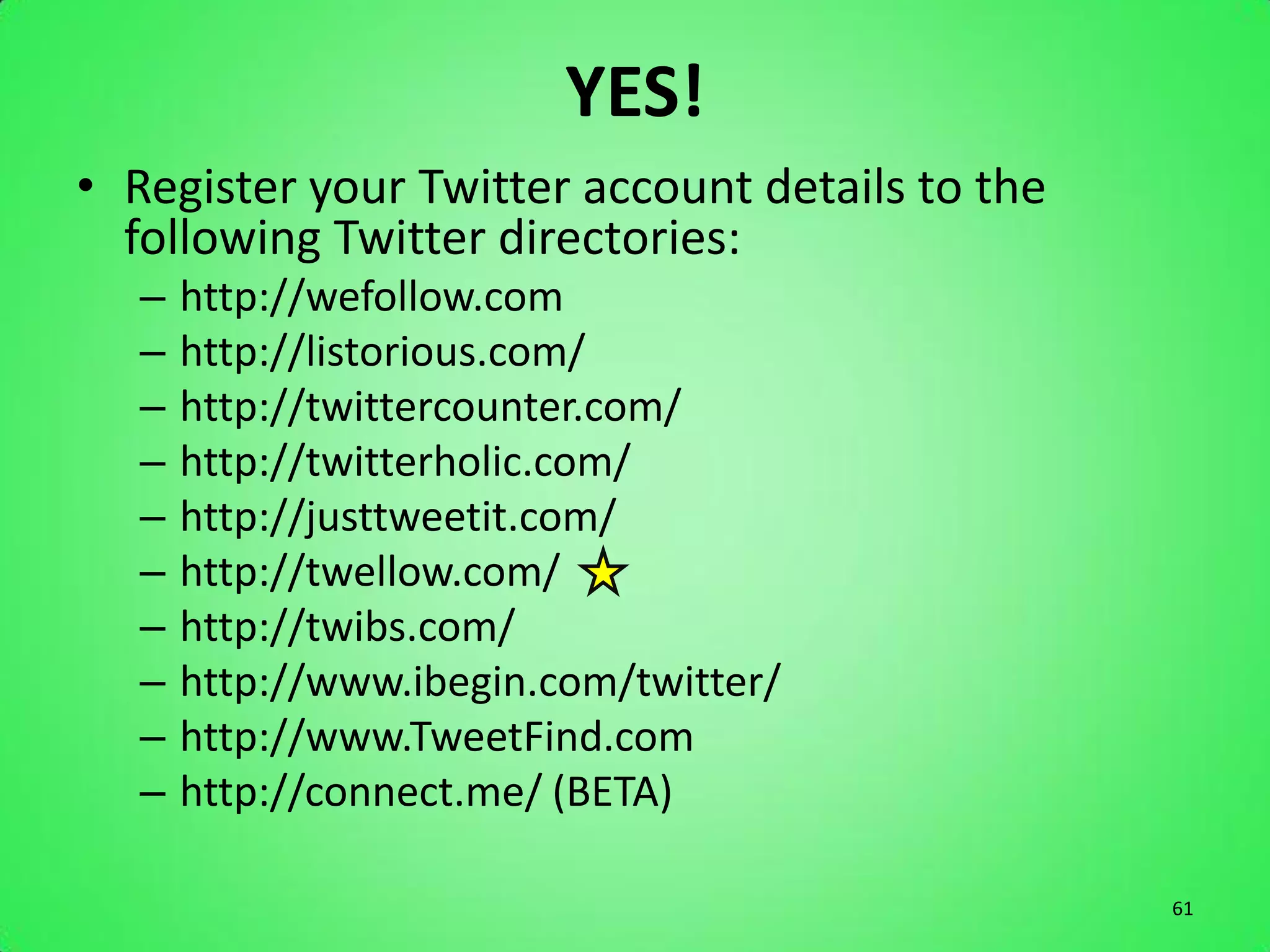 YES!
• Register your Twitter account details to the
  following Twitter directories:
   –   http://wefollow.com
   –   http://listorious.com/
   –   http://twittercounter.com/
   –   http://twitterholic.com/
   –   http://justtweetit.com/
   –   http://twellow.com/
   –   http://twibs.com/
   –   http://www.ibegin.com/twitter/
   –   http://www.TweetFind.com
   –   http://connect.me/ (BETA)

                                                 61
 