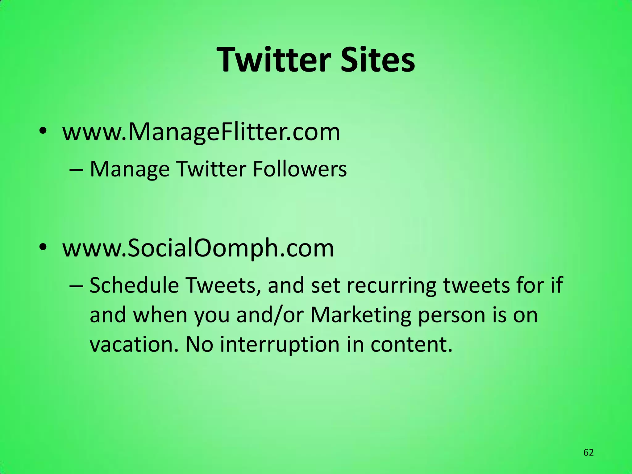 Twitter Sites
• www.ManageFlitter.com
  – Manage Twitter Followers


• www.SocialOomph.com
  – Schedule Tweets, and set recurring tweets for if
    and when you and/or Marketing person is on
    vacation. No interruption in content.



                                                       62
 