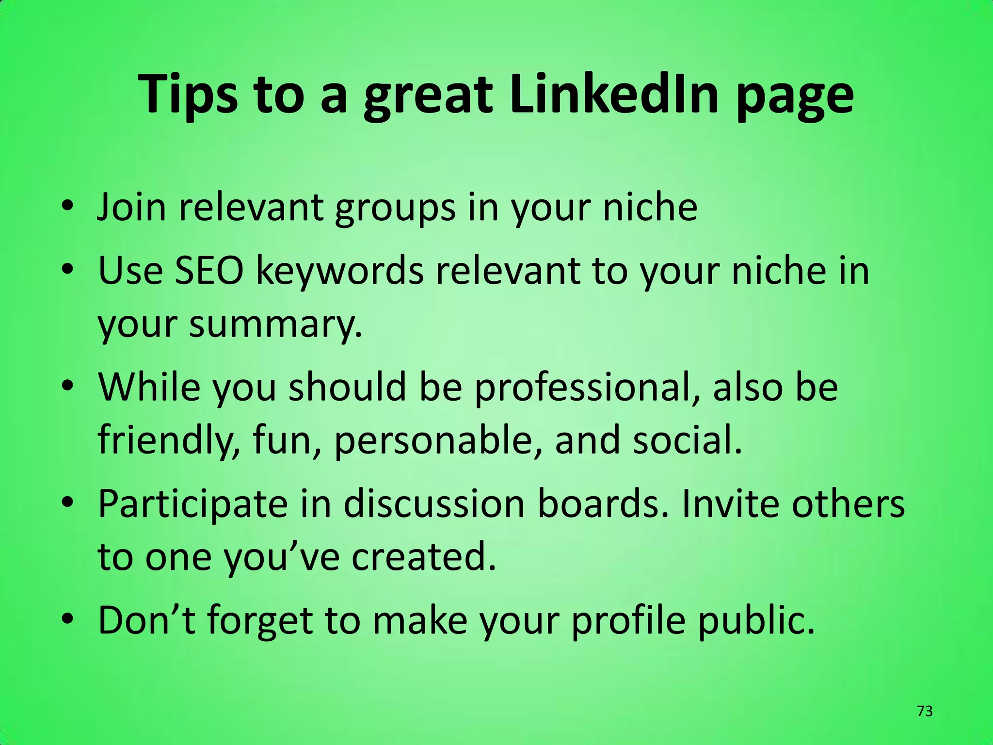 Tips to a great LinkedIn page
• Join relevant groups in your niche
• Use SEO keywords relevant to your niche in
  your summary.
• While you should be professional, also be
  friendly, fun, personable, and social.
• Participate in discussion boards. Invite others
  to one you’ve created.
• Don’t forget to make your profile public.
                                                    73
 