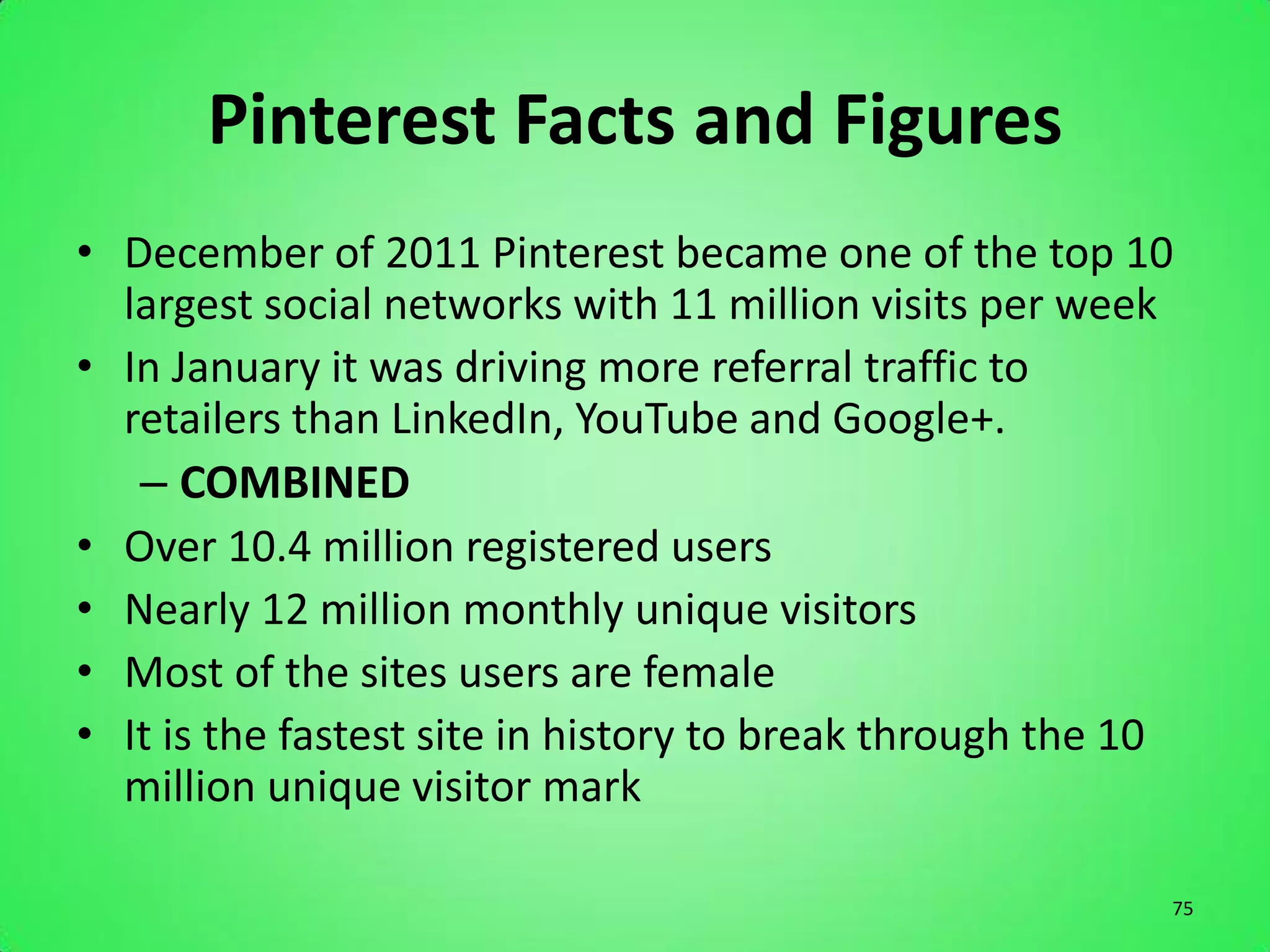 Pinterest Facts and Figures
• December of 2011 Pinterest became one of the top 10
  largest social networks with 11 million visits per week
• In January it was driving more referral traffic to
  retailers than LinkedIn, YouTube and Google+.
   – COMBINED
• Over 10.4 million registered users
• Nearly 12 million monthly unique visitors
• Most of the sites users are female
• It is the fastest site in history to break through the 10
  million unique visitor mark

                                                          75
 