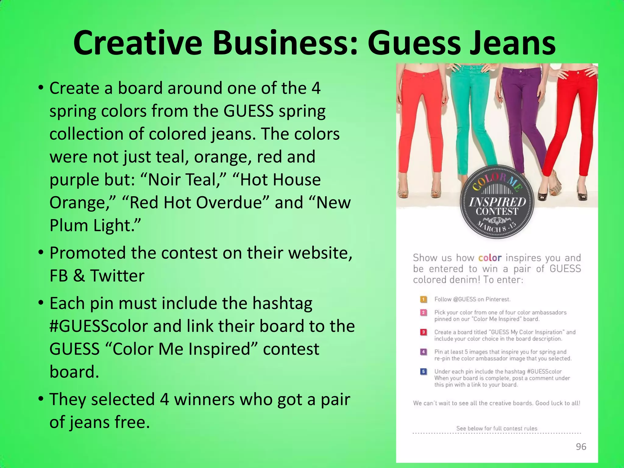 Creative Business: Guess Jeans
• Create a board around one of the 4
  spring colors from the GUESS spring
  collection of colored jeans. The colors
  were not just teal, orange, red and
  purple but: “Noir Teal,” “Hot House
  Orange,” “Red Hot Overdue” and “New
  Plum Light.”
• Promoted the contest on their website,
  FB & Twitter
• Each pin must include the hashtag
  #GUESScolor and link their board to the
  GUESS “Color Me Inspired” contest
  board.
• They selected 4 winners who got a pair
  of jeans free.
                                            96
 