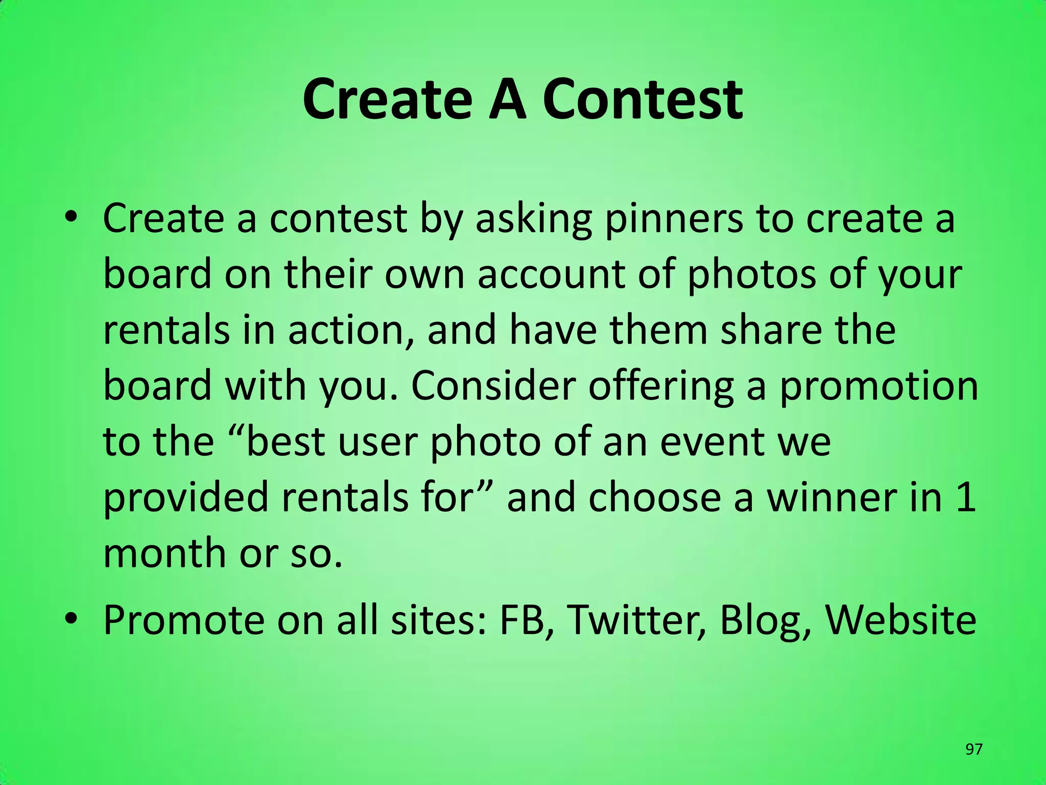 Create A Contest
• Create a contest by asking pinners to create a
  board on their own account of photos of your
  rentals in action, and have them share the
  board with you. Consider offering a promotion
  to the “best user photo of an event we
  provided rentals for” and choose a winner in 1
  month or so.
• Promote on all sites: FB, Twitter, Blog, Website

                                                 97
 