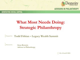 What Most Needs Doing:
                  Strategic Philanthropy
Prepared for:
                Todd Fithian – Legacy Wealth Summit


Presented by:     Gena Rotstein
                  Advisor in Philanthropy


                                                      Oct. 24 and 25 2012
 
