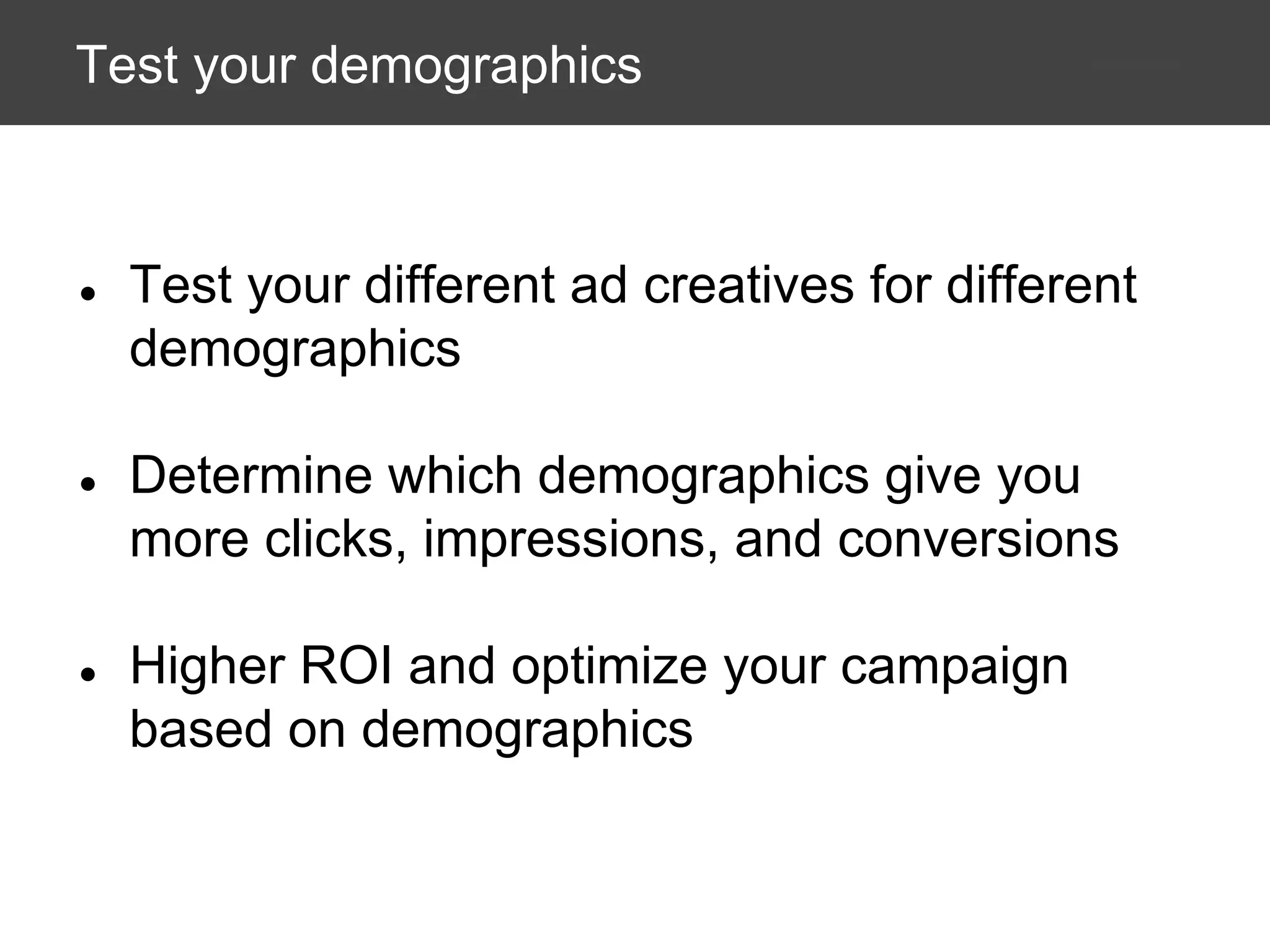Test your demographics

●

Test your different ad creatives for different
demographics

●

Determine which demographics give you
more clicks, impressions, and conversions

●

Higher ROI and optimize your campaign
based on demographics

 