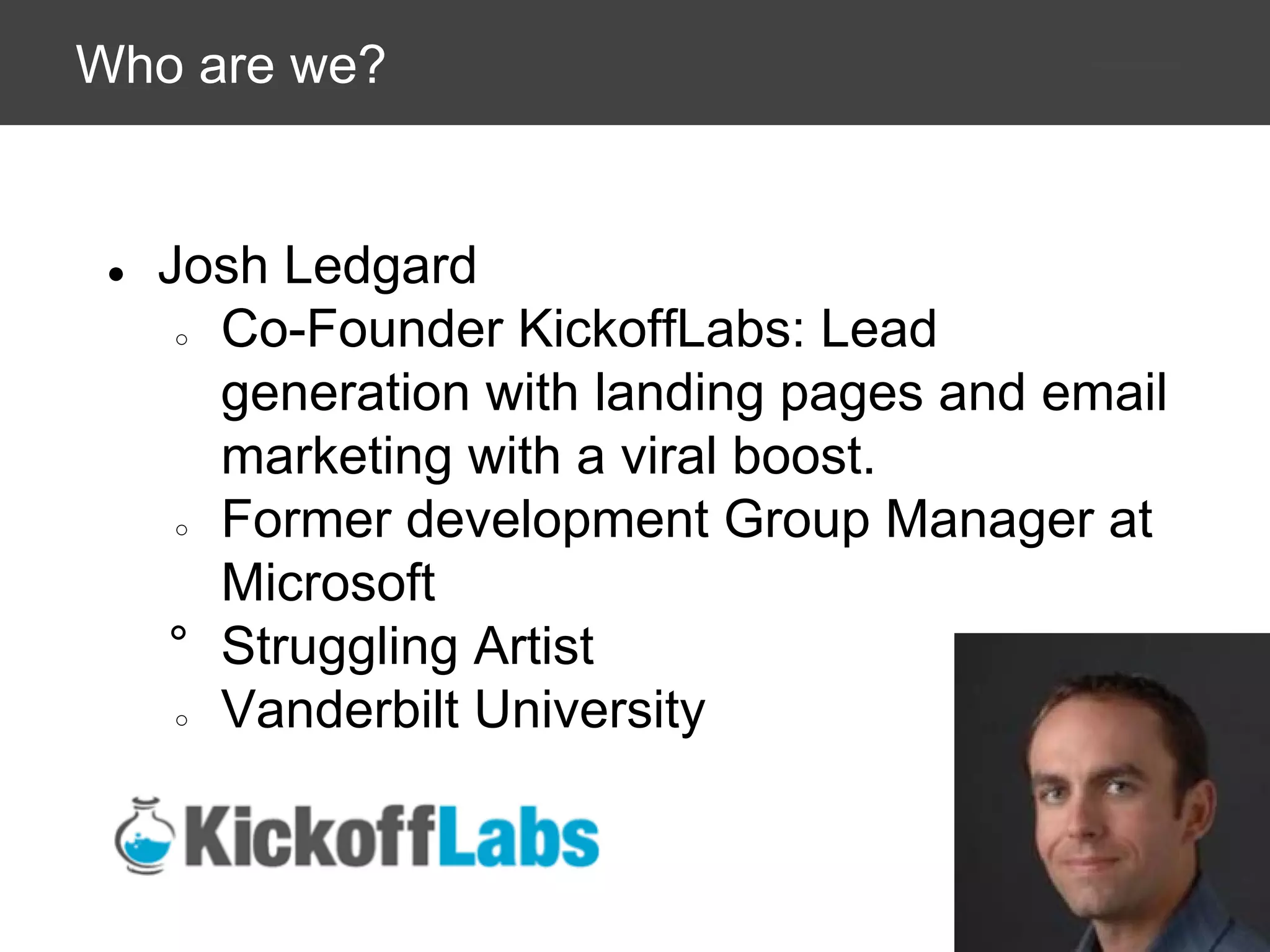 Who are we?

●

Josh Ledgard
○ Co-Founder KickoffLabs: Lead
generation with landing pages and email
marketing with a viral boost.
○ Former development Group Manager at
Microsoft
° Struggling Artist
○ Vanderbilt University

 