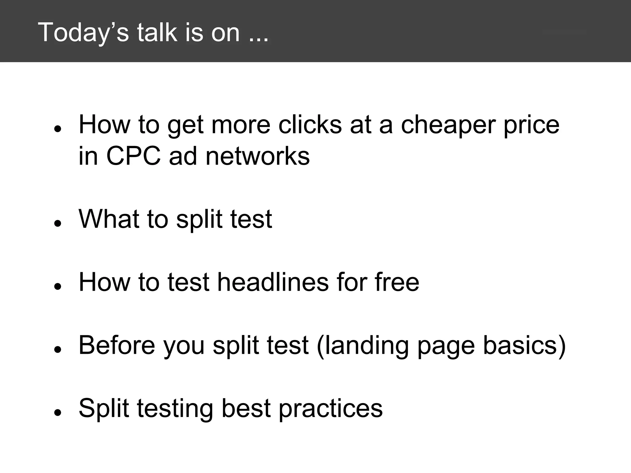 Today’s talk is on ...

●

How to get more clicks at a cheaper price
in CPC ad networks

●

What to split test

●

How to test headlines for free

●

Before you split test (landing page basics)

●

Split testing best practices

 