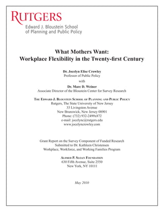What Mothers Want:
Workplace Flexibility in the Twenty-first Century
Dr. Jocelyn Elise Crowley
Professor of Public Policy
with
Dr. Marc D. Weiner
Associate Director of the Bloustein Center for Survey Research
The Edward J. Bloustein School of Planning and Public Policy
Rutgers, The State University of New Jersey
33 Livingston Avenue
New Brunswick, New Jersey 08901
Phone: (732) 932-2499x872
e-mail: jocelync@rutgers.edu
www.jocelyncrowley.com

Grant Report on the Survey Component of Funded Research
Submitted to Dr. Kathleen Christensen
Workplace, Workforce, and Working Families Program
Alfred P. Sloan Foundation
630 Fifth Avenue, Suite 2550
New York, NY 10111

May 2010

 