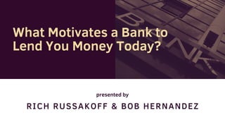 RICH RUSSAKOFF & BOB HERNANDEZ
What Motivates a Bank to
Lend You Money Today?
presented by
 