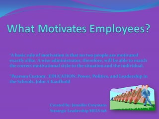 “A basic rule of motivation is that no two people are motivated
exactly alike. A wise administrator, therefore, will be able to match
the correct motivational style to the situation and the individual.

“Pearson Custom: EDUCATION: Power, Politics, and Leadership in
the Schools, John A Kaufhold




                    Created by: Jennifer Croymans
                    Strategic Leadership MELS 618
 