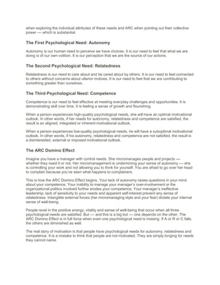 when exploring the individual attributes of these needs and ARC when pointing out their collective
power –– which is substantial.
The First Psychological Need: Autonomy
Autonomy is our human need to perceive we have choices. It is our need to feel that what we are
doing is of our own volition. It is our perception that we are the source of our actions.
The Second Psychological Need: Relatedness
Relatedness is our need to care about and be cared about by others. It is our need to feel connected
to others without concerns about ulterior motives. It is our need to feel that we are contributing to
something greater than ourselves.
The Third Psychological Need: Competence
Competence is our need to feel effective at meeting everyday challenges and opportunities. It is
demonstrating skill over time. It is feeling a sense of growth and flourishing.
When a person experiences high-quality psychological needs, she will have an optimal motivational
outlook. In other words, if her needs for autonomy, relatedness and competence are satisfied, the
result is an aligned, integrated or inherent motivational outlook.
When a person experiences low-quality psychological needs, he will have a suboptimal motivational
outlook. In other words, if his autonomy, relatedness and competence are not satisfied, the result is
a disinterested, external or imposed motivational outlook.
The ARC Domino Effect
Imagine you have a manager with control needs. She micromanages people and projects ––
whether they need it or not. Her micromanagement is undermining your sense of autonomy –– she
is controlling your work and not allowing you to think for yourself. You are afraid to go over her head
to complain because you’ve seen what happens to complainers.
This is how the ARC Domino Effect begins. Your lack of autonomy raises questions in your mind
about your competence. Your inability to manage your manager’s over-involvement or the
organizational politics involved further erodes your competence. Your manager’s ineffective
leadership, lack of sensitivity to your needs and apparent self-interest prevent any sense of
relatedness. Intangible external forces (her micromanaging style and your fear) dictate your internal
sense of well-being.
People revel in the positive energy, vitality and sense of well-being that occur when all three
psychological needs are satisfied. But –– and this is a big but –– one depends on the other. The
ARC Domino Effect is in full force when even one psychological need is missing. If A or R or C falls,
the others are diminished as well.
The real story of motivation is that people have psychological needs for autonomy, relatedness and
competence. It is a mistake to think that people are not motivated. They are simply longing for needs
they cannot name.
 