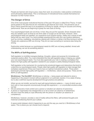People are learners who long to grow, enjoy their work, be productive, make positive contributions
and build lasting relationships. This is not because of motivational forces outside themselves but
because it is their human nature.
The Danger of Drive
One of the most popular motivational theories of the past 100 years is called Drive Theory. It made
sense based on the idea that we are motivated to get what we don’t have. The pervasive use of
Drive Theory paved the way to an acceptance of driving for results, driving for success and driving
performance. Now we are beginning to grasp the real costs of driving.
Your psychological needs are not drives. In fact, they are just the opposite. Drives dissipate when
they are satiated (such as thirst as we drink water or hunger as we eat food). However, when
psychological needs are satisfied, you experience such positive energy, vitality and a sense of well-
being that you want more! You have probably experienced this with your own positive addictions,
such as running, meditating, volunteering, playing with children or being in the flow during an activity.
People who experience ARC are thriving. They do not need something or someone else doing the
driving.
Dysfunction exists because our psychological needs for ARC are not being satisfied. Armed with
understanding, we can do something about it.
The MVPs of Self-Regulation
Self-regulation is mindfully managing feelings, thoughts, values and purpose for immediate and
sustained positive effort. You must understand the role self-regulation plays in helping you satisfy
your own psychological needs. You must also appreciate your role in creating a workplace that
fosters the high-quality self-regulation needed for your people to satisfy theirpsychological needs.
Self-regulation is the mechanism for countering the emotional triggers and distractions that tend to
undermine our psychological needs. People need high-quality self-regulation to help manage their
workplace experiences if they ever hope to have an optimal motivational outlook. Three potent
techniques promote high-quality self-regulation –– mindfulness, values and purpose. These are the
MVPs of self-regulation.
Mindfulness: The first MVP. Mindfulness is noticing –– being aware and attuned to what is
happening in the present moment without judgment or an automatic reaction. It is a state of being
but is also a skill that requires development through practice and patience.
When we are not mindful, we tend to react with typical behavior patterns –– many of which we are
born with or have acquired unconsciously through life experience –– or uncontrolled emotions when
we feel
 We are pressured or lack control over a person or situation (an absence of autonomy);
 A person or organization has disappointed us or let us down (an absence of relatedness);
 We don’t have the ability to cope effectively with the person or situation (an absence of
competence).
Mindfulness, however, provides a view of reality without the filters, self-centered thoughts and
historical conditioning that tint your outlook.
A space exists between what is happening to you and the way you react to it. Mindfulness is that
space. This is where you can choose how to respond.
 