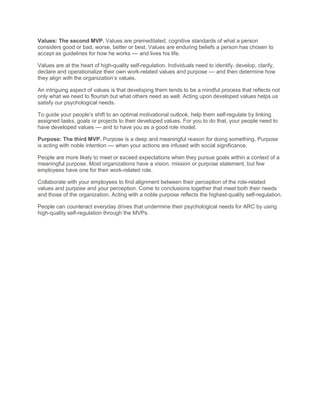 Values: The second MVP. Values are premeditated, cognitive standards of what a person
considers good or bad, worse, better or best. Values are enduring beliefs a person has chosen to
accept as guidelines for how he works –– and lives his life.
Values are at the heart of high-quality self-regulation. Individuals need to identify, develop, clarify,
declare and operationalize their own work-related values and purpose –– and then determine how
they align with the organization’s values.
An intriguing aspect of values is that developing them tends to be a mindful process that reflects not
only what we need to flourish but what others need as well. Acting upon developed values helps us
satisfy our psychological needs.
To guide your people’s shift to an optimal motivational outlook, help them self-regulate by linking
assigned tasks, goals or projects to their developed values. For you to do that, your people need to
have developed values –– and to have you as a good role model.
Purpose: The third MVP. Purpose is a deep and meaningful reason for doing something. Purpose
is acting with noble intention –– when your actions are infused with social significance.
People are more likely to meet or exceed expectations when they pursue goals within a context of a
meaningful purpose. Most organizations have a vision, mission or purpose statement, but few
employees have one for their work-related role.
Collaborate with your employees to find alignment between their perception of the role-related
values and purpose and your perception. Come to conclusions together that meet both their needs
and those of the organization. Acting with a noble purpose reflects the highest-quality self-regulation.
People can counteract everyday drives that undermine their psychological needs for ARC by using
high-quality self-regulation through the MVPs.
 