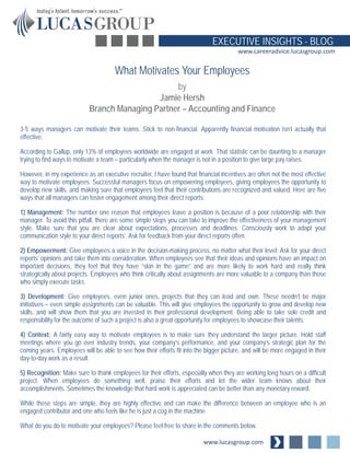 www.lucasgroup.com 
EXECUTIVE INSIGHTS - BLOG 
www.careeradvice.lucasgroup.com 
3-5 ways managers can motivate their teams. Stick to non-financial. Apparently financial motivation isn’t actually that effective. 
According to Gallup, only 13% of employees worldwide are engaged at work. That statistic can be daunting to a manager trying to find ways to motivate a team – particularly when the manager is not in a position to give large pay raises. 
However, in my experience as an executive recruiter, I have found that financial incentives are often not the most effective way to motivate employees. Successful managers focus on empowering employees, giving employees the opportunity to develop new skills, and making sure that employees feel that their contributions are recognized and valued. Here are five ways that all managers can foster engagement among their direct reports: 
1) Management: The number one reason that employees leave a position is because of a poor relationship with their manager. To avoid this pitfall, there are some simple steps you can take to improve the effectiveness of your management style. Make sure that you are clear about expectations, processes and deadlines. Consciously work to adapt your communication style to your direct reports’. Ask for feedback from your direct reports often. 
2) Empowerment: Give employees a voice in the decision-making process, no matter what their level. Ask for your direct reports’ opinions and take them into consideration. When employees see that their ideas and opinions have an impact on important decisions, they feel that they have “skin in the game” and are more likely to work hard and really think strategically about projects. Employees who think critically about assignments are more valuable to a company than those who simply execute tasks. 
3) Development: Give employees, even junior ones, projects that they can lead and own. These needn’t be major initiatives – even simple assignments can be valuable. This will give employees the opportunity to grow and develop new skills, and will show them that you are invested in their professional development. Being able to take sole credit and responsibility for the outcome of such a project is also a great opportunity for employees to showcase their talents. 
4) Context: A fairly easy way to motivate employees is to make sure they understand the larger picture. Hold staff meetings where you go over industry trends, your company’s performance, and your company’s strategic plan for the coming years. Employees will be able to see how their efforts fit into the bigger picture, and will be more engaged in their day-to-day work as a result. 
5) Recognition: Make sure to thank employees for their efforts, especially when they are working long hours on a difficult project. When employees do something well, praise their efforts and let the wider team knows about their accomplishments. Sometimes the knowledge that hard work is appreciated can be better than any monetary reward. 
While these steps are simple, they are highly effective and can make the difference between an employee who is an engaged contributor and one who feels like he is just a cog in the machine. 
What do you do to motivate your employees? Please feel free to share in the comments below. 
What Motivates Your Employees 
by 
Jamie Hersh 
Branch Managing Partner – Accounting and Finance 