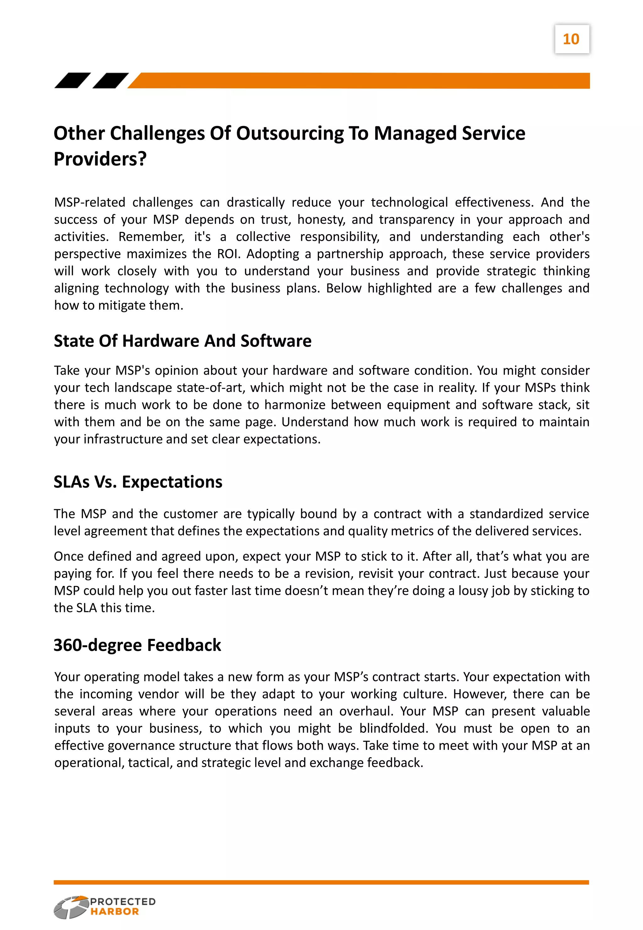 Other Challenges Of Outsourcing To Managed Service
Providers?
10
MSP-related challenges can drastically reduce your technological effectiveness. And the
success of your MSP depends on trust, honesty, and transparency in your approach and
activities. Remember, it's a collective responsibility, and understanding each other's
perspective maximizes the ROI. Adopting a partnership approach, these service providers
will work closely with you to understand your business and provide strategic thinking
aligning technology with the business plans. Below highlighted are a few challenges and
how to mitigate them.
Take your MSP's opinion about your hardware and software condition. You might consider
your tech landscape state-of-art, which might not be the case in reality. If your MSPs think
there is much work to be done to harmonize between equipment and software stack, sit
with them and be on the same page. Understand how much work is required to maintain
your infrastructure and set clear expectations.
State Of Hardware And Software
Ride
The MSP and the customer are typically bound by a contract with a standardized service
level agreement that defines the expectations and quality metrics of the delivered services.
SLAs Vs. Expectations
Once defined and agreed upon, expect your MSP to stick to it. After all, that’s what you are
paying for. If you feel there needs to be a revision, revisit your contract. Just because your
MSP could help you out faster last time doesn’t mean they’re doing a lousy job by sticking to
the SLA this time.
Your operating model takes a new form as your MSP’s contract starts. Your expectation with
the incoming vendor will be they adapt to your working culture. However, there can be
several areas where your operations need an overhaul. Your MSP can present valuable
inputs to your business, to which you might be blindfolded. You must be open to an
effective governance structure that flows both ways. Take time to meet with your MSP at an
operational, tactical, and strategic level and exchange feedback.
360-degree Feedback
 