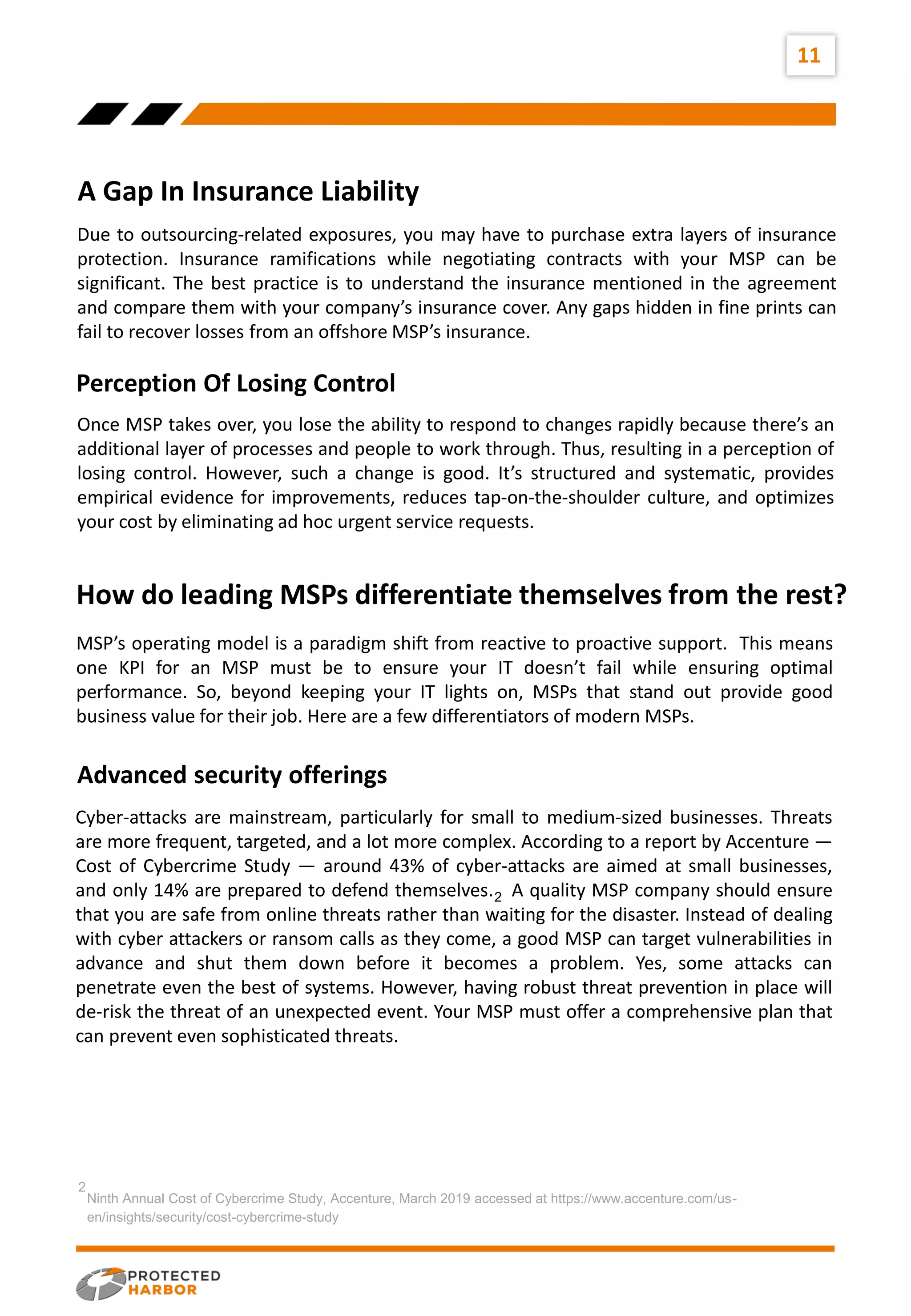 11
A Gap In Insurance Liability
vision
Due to outsourcing-related exposures, you may have to purchase extra layers of insurance
protection. Insurance ramifications while negotiating contracts with your MSP can be
significant. The best practice is to understand the insurance mentioned in the agreement
and compare them with your company’s insurance cover. Any gaps hidden in fine prints can
fail to recover losses from an offshore MSP’s insurance.
Once MSP takes over, you lose the ability to respond to changes rapidly because there’s an
additional layer of processes and people to work through. Thus, resulting in a perception of
losing control. However, such a change is good. It’s structured and systematic, provides
empirical evidence for improvements, reduces tap-on-the-shoulder culture, and optimizes
your cost by eliminating ad hoc urgent service requests.
Perception Of Losing Control
MSP’s operating model is a paradigm shift from reactive to proactive support. This means
one KPI for an MSP must be to ensure your IT doesn’t fail while ensuring optimal
performance. So, beyond keeping your IT lights on, MSPs that stand out provide good
business value for their job. Here are a few differentiators of modern MSPs.
How do leading MSPs differentiate themselves from the rest?
Advanced security offerings
Ninth Annual Cost of Cybercrime Study, Accenture, March 2019 accessed at https://www.accenture.com/us-
en/insights/security/cost-cybercrime-study
2
Cyber-attacks are mainstream, particularly for small to medium-sized businesses. Threats
are more frequent, targeted, and a lot more complex. According to a report by Accenture —
Cost of Cybercrime Study — around 43% of cyber-attacks are aimed at small businesses,
and only 14% are prepared to defend themselves. A quality MSP company should ensure
that you are safe from online threats rather than waiting for the disaster. Instead of dealing
with cyber attackers or ransom calls as they come, a good MSP can target vulnerabilities in
advance and shut them down before it becomes a problem. Yes, some attacks can
penetrate even the best of systems. However, having robust threat prevention in place will
de-risk the threat of an unexpected event. Your MSP must offer a comprehensive plan that
can prevent even sophisticated threats.
2
 