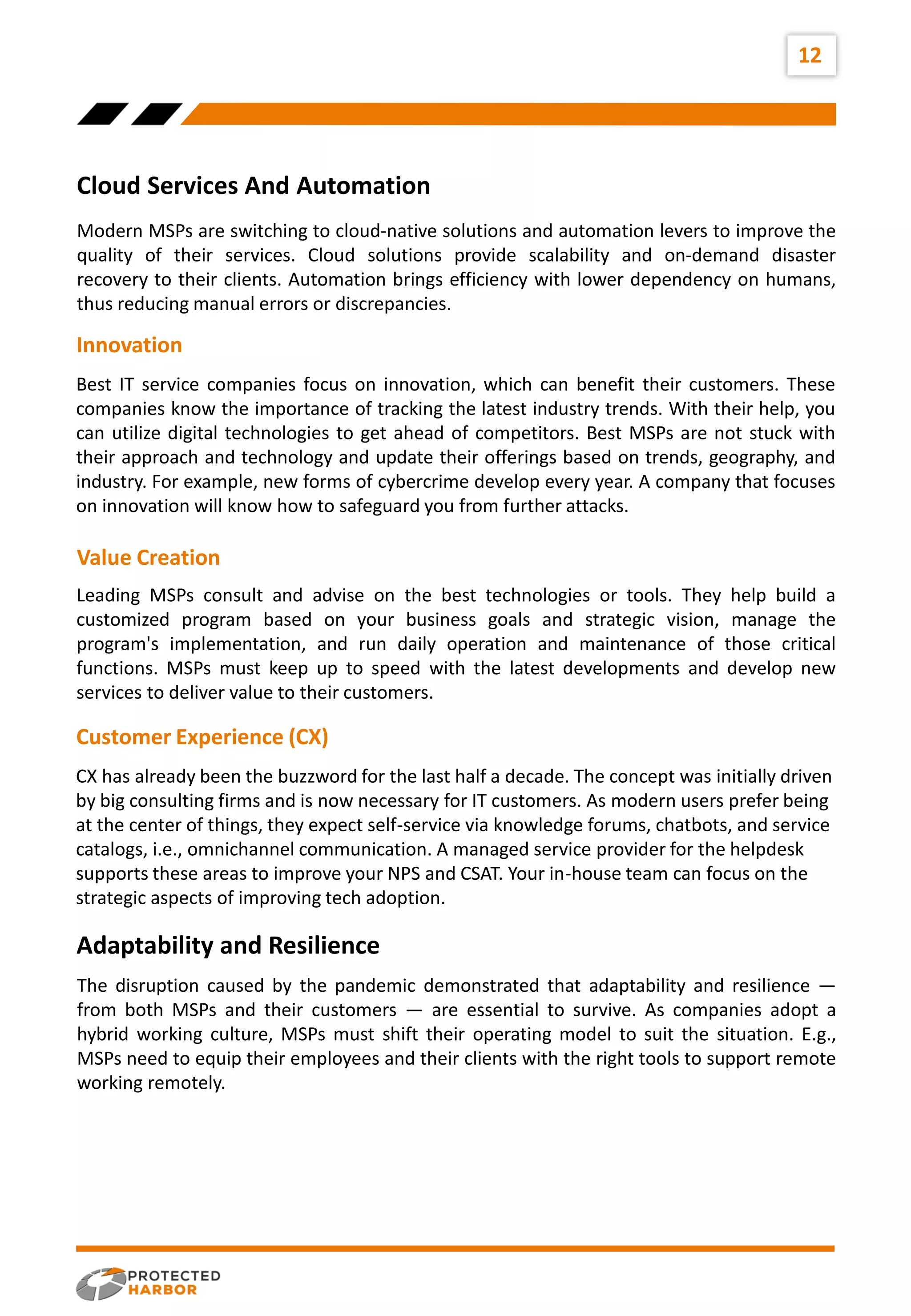 12
Internal
Factors
External
Factors
Cloud Services And Automation
Modern MSPs are switching to cloud-native solutions and automation levers to improve the
quality of their services. Cloud solutions provide scalability and on-demand disaster
recovery to their clients. Automation brings efficiency with lower dependency on humans,
thus reducing manual errors or discrepancies.
Best IT service companies focus on innovation, which can benefit their customers. These
companies know the importance of tracking the latest industry trends. With their help, you
can utilize digital technologies to get ahead of competitors. Best MSPs are not stuck with
their approach and technology and update their offerings based on trends, geography, and
industry. For example, new forms of cybercrime develop every year. A company that focuses
on innovation will know how to safeguard you from further attacks.
Innovation
Leading MSPs consult and advise on the best technologies or tools. They help build a
customized program based on your business goals and strategic vision, manage the
program's implementation, and run daily operation and maintenance of those critical
functions. MSPs must keep up to speed with the latest developments and develop new
services to deliver value to their customers.
Value Creation
CX has already been the buzzword for the last half a decade. The concept was initially driven
by big consulting firms and is now necessary for IT customers. As modern users prefer being
at the center of things, they expect self-service via knowledge forums, chatbots, and service
catalogs, i.e., omnichannel communication. A managed service provider for the helpdesk
supports these areas to improve your NPS and CSAT. Your in-house team can focus on the
strategic aspects of improving tech adoption.
Customer Experience (CX)
The disruption caused by the pandemic demonstrated that adaptability and resilience —
from both MSPs and their customers — are essential to survive. As companies adopt a
hybrid working culture, MSPs must shift their operating model to suit the situation. E.g.,
MSPs need to equip their employees and their clients with the right tools to support remote
working remotely.
Adaptability and Resilience
 