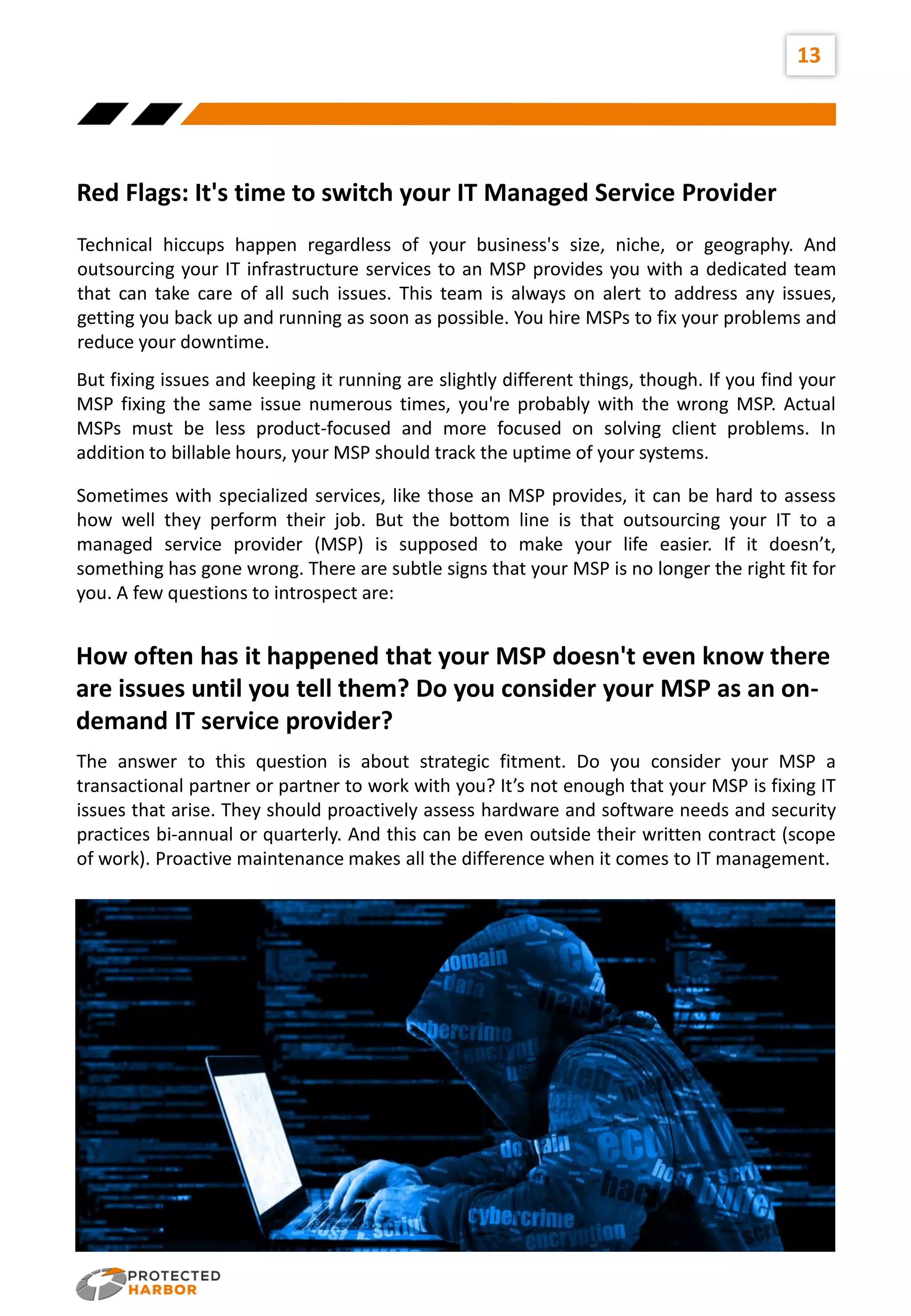 13
Red Flags: It's time to switch your IT Managed Service Provider
Technical hiccups happen regardless of your business's size, niche, or geography. And
outsourcing your IT infrastructure services to an MSP provides you with a dedicated team
that can take care of all such issues. This team is always on alert to address any issues,
getting you back up and running as soon as possible. You hire MSPs to fix your problems and
reduce your downtime.
But fixing issues and keeping it running are slightly different things, though. If you find your
MSP fixing the same issue numerous times, you're probably with the wrong MSP. Actual
MSPs must be less product-focused and more focused on solving client problems. In
addition to billable hours, your MSP should track the uptime of your systems.
Sometimes with specialized services, like those an MSP provides, it can be hard to assess
how well they perform their job. But the bottom line is that outsourcing your IT to a
managed service provider (MSP) is supposed to make your life easier. If it doesn’t,
something has gone wrong. There are subtle signs that your MSP is no longer the right fit for
you. A few questions to introspect are:
How often has it happened that your MSP doesn't even know there
are issues until you tell them? Do you consider your MSP as an on-
demand IT service provider?
The answer to this question is about strategic fitment. Do you consider your MSP a
transactional partner or partner to work with you? It’s not enough that your MSP is fixing IT
issues that arise. They should proactively assess hardware and software needs and security
practices bi-annual or quarterly. And this can be even outside their written contract (scope
of work). Proactive maintenance makes all the difference when it comes to IT management.
 
