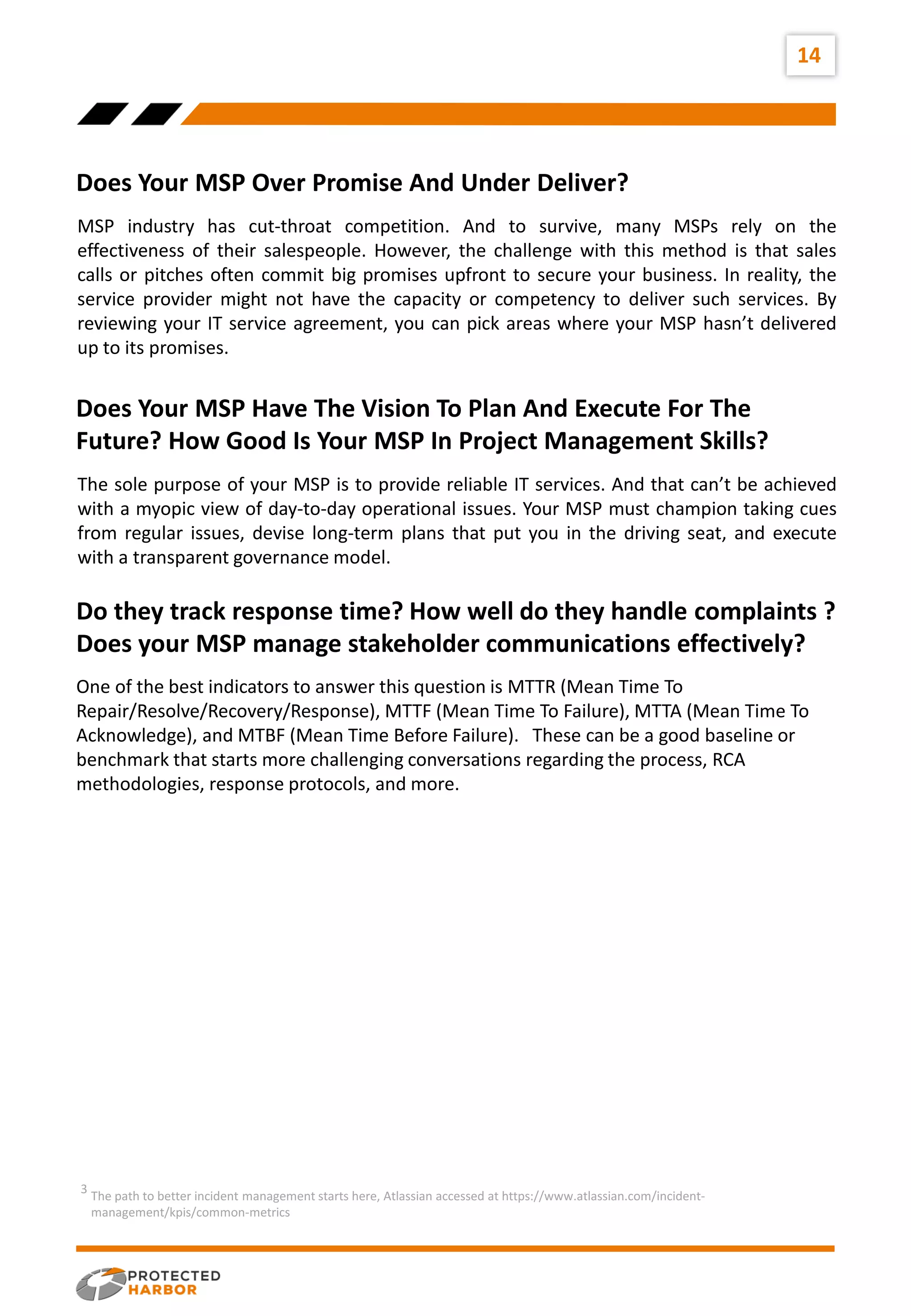 14
Does Your MSP Over Promise And Under Deliver?
Does Your MSP Have The Vision To Plan And Execute For The
Future? How Good Is Your MSP In Project Management Skills?
MSP industry has cut-throat competition. And to survive, many MSPs rely on the
effectiveness of their salespeople. However, the challenge with this method is that sales
calls or pitches often commit big promises upfront to secure your business. In reality, the
service provider might not have the capacity or competency to deliver such services. By
reviewing your IT service agreement, you can pick areas where your MSP hasn’t delivered
up to its promises.
The sole purpose of your MSP is to provide reliable IT services. And that can’t be achieved
with a myopic view of day-to-day operational issues. Your MSP must champion taking cues
from regular issues, devise long-term plans that put you in the driving seat, and execute
with a transparent governance model.
Do they track response time? How well do they handle complaints ?
Does your MSP manage stakeholder communications effectively?
One of the best indicators to answer this question is MTTR (Mean Time To
Repair/Resolve/Recovery/Response), MTTF (Mean Time To Failure), MTTA (Mean Time To
Acknowledge), and MTBF (Mean Time Before Failure). These can be a good baseline or
benchmark that starts more challenging conversations regarding the process, RCA
methodologies, response protocols, and more.
The path to better incident management starts here, Atlassian accessed at https://www.atlassian.com/incident-
management/kpis/common-metrics
3
 