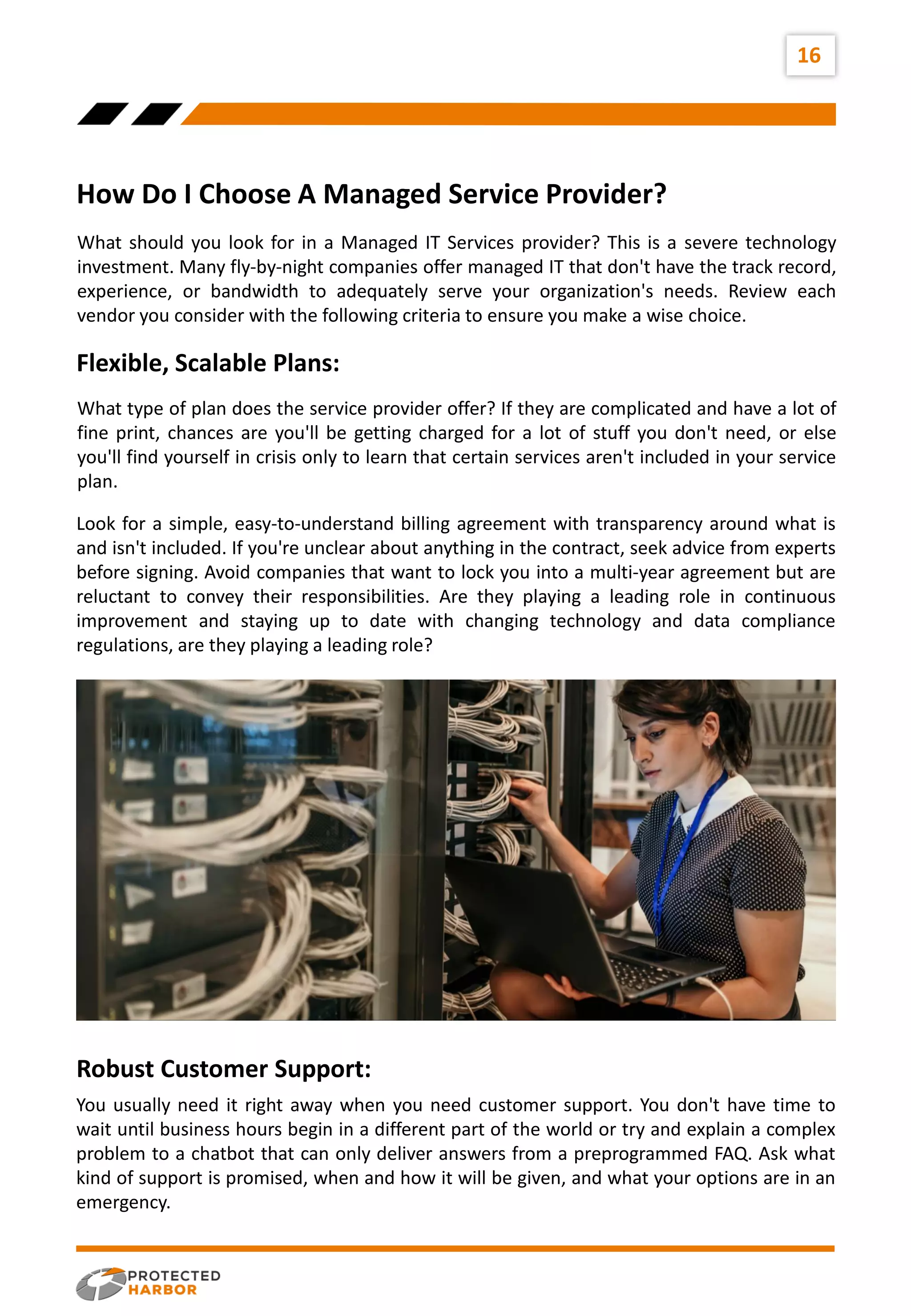 16
How Do I Choose A Managed Service Provider?
What should you look for in a Managed IT Services provider? This is a severe technology
investment. Many fly-by-night companies offer managed IT that don't have the track record,
experience, or bandwidth to adequately serve your organization's needs. Review each
vendor you consider with the following criteria to ensure you make a wise choice.
Flexible, Scalable Plans:
What type of plan does the service provider offer? If they are complicated and have a lot of
fine print, chances are you'll be getting charged for a lot of stuff you don't need, or else
you'll find yourself in crisis only to learn that certain services aren't included in your service
plan.
Look for a simple, easy-to-understand billing agreement with transparency around what is
and isn't included. If you're unclear about anything in the contract, seek advice from experts
before signing. Avoid companies that want to lock you into a multi-year agreement but are
reluctant to convey their responsibilities. Are they playing a leading role in continuous
improvement and staying up to date with changing technology and data compliance
regulations, are they playing a leading role?
Robust Customer Support:
You usually need it right away when you need customer support. You don't have time to
wait until business hours begin in a different part of the world or try and explain a complex
problem to a chatbot that can only deliver answers from a preprogrammed FAQ. Ask what
kind of support is promised, when and how it will be given, and what your options are in an
emergency.
 