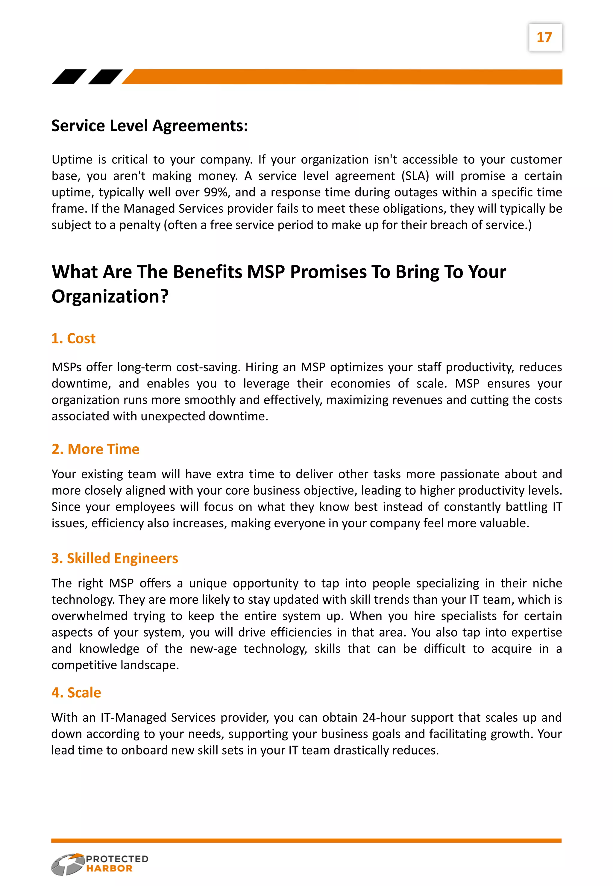 17
Uptime is critical to your company. If your organization isn't accessible to your customer
base, you aren't making money. A service level agreement (SLA) will promise a certain
uptime, typically well over 99%, and a response time during outages within a specific time
frame. If the Managed Services provider fails to meet these obligations, they will typically be
subject to a penalty (often a free service period to make up for their breach of service.)
MSPs offer long-term cost-saving. Hiring an MSP optimizes your staff productivity, reduces
downtime, and enables you to leverage their economies of scale. MSP ensures your
organization runs more smoothly and effectively, maximizing revenues and cutting the costs
associated with unexpected downtime.
Your existing team will have extra time to deliver other tasks more passionate about and
more closely aligned with your core business objective, leading to higher productivity levels.
Since your employees will focus on what they know best instead of constantly battling IT
issues, efficiency also increases, making everyone in your company feel more valuable.
Service Level Agreements:
What Are The Benefits MSP Promises To Bring To Your
Organization?
1. Cost
2. More Time
The right MSP offers a unique opportunity to tap into people specializing in their niche
technology. They are more likely to stay updated with skill trends than your IT team, which is
overwhelmed trying to keep the entire system up. When you hire specialists for certain
aspects of your system, you will drive efficiencies in that area. You also tap into expertise
and knowledge of the new-age technology, skills that can be difficult to acquire in a
competitive landscape.
3. Skilled Engineers
With an IT-Managed Services provider, you can obtain 24-hour support that scales up and
down according to your needs, supporting your business goals and facilitating growth. Your
lead time to onboard new skill sets in your IT team drastically reduces.
4. Scale
 
