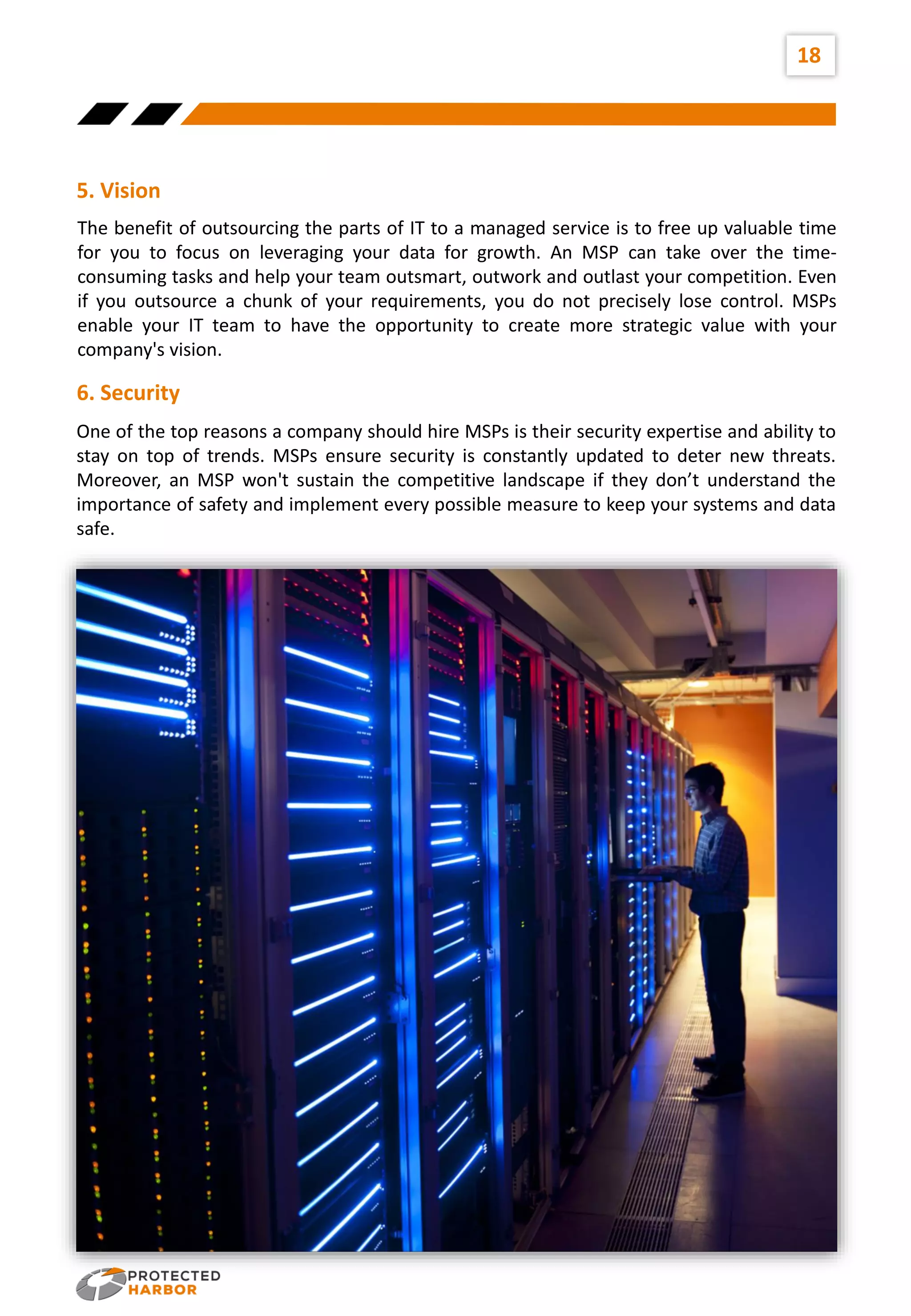 18
The benefit of outsourcing the parts of IT to a managed service is to free up valuable time
for you to focus on leveraging your data for growth. An MSP can take over the time-
consuming tasks and help your team outsmart, outwork and outlast your competition. Even
if you outsource a chunk of your requirements, you do not precisely lose control. MSPs
enable your IT team to have the opportunity to create more strategic value with your
company's vision.
5. Vision
One of the top reasons a company should hire MSPs is their security expertise and ability to
stay on top of trends. MSPs ensure security is constantly updated to deter new threats.
Moreover, an MSP won't sustain the competitive landscape if they don’t understand the
importance of safety and implement every possible measure to keep your systems and data
safe.
6. Security
 