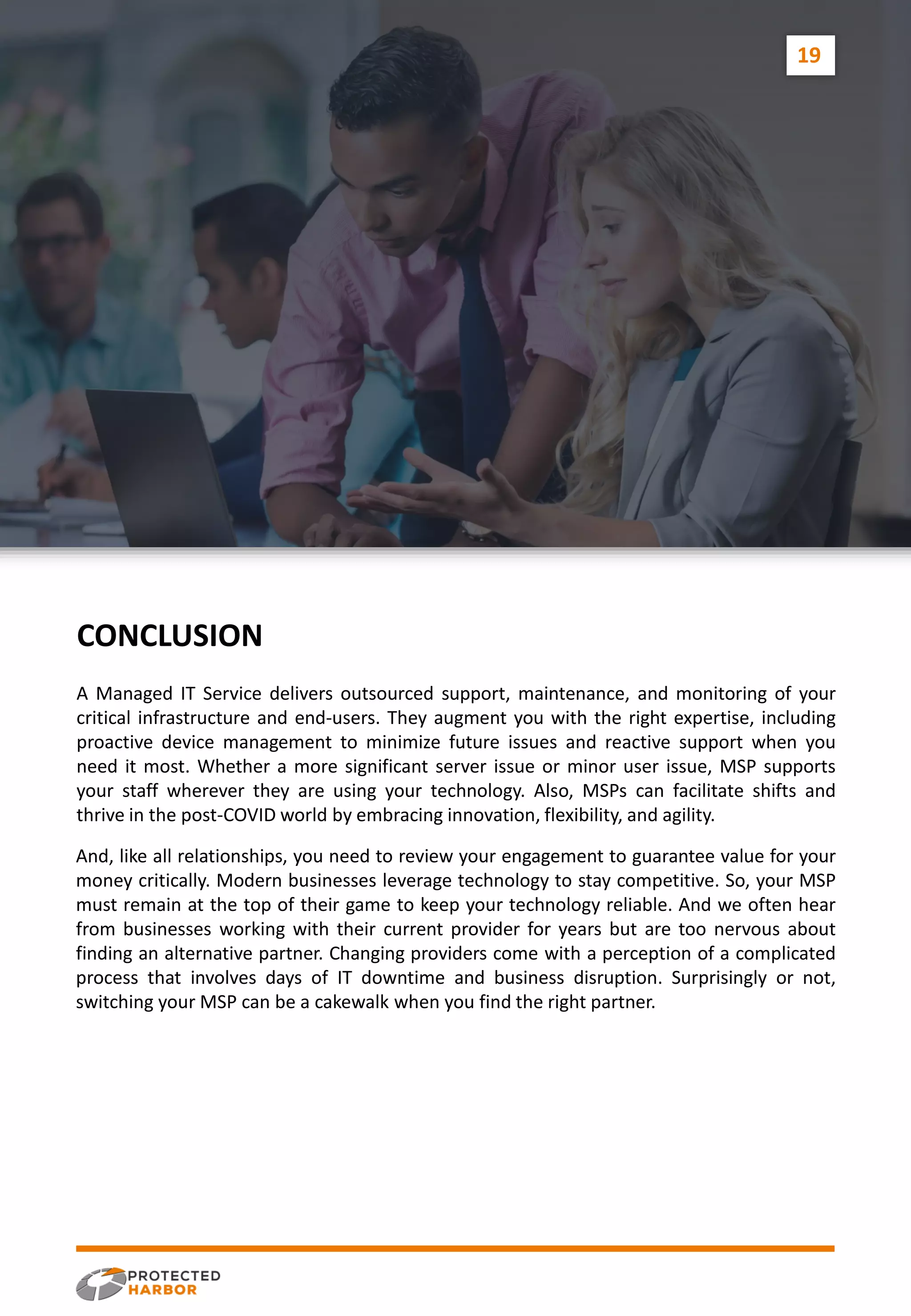 And, like all relationships, you need to review your engagement to guarantee value for your
money critically. Modern businesses leverage technology to stay competitive. So, your MSP
must remain at the top of their game to keep your technology reliable. And we often hear
from businesses working with their current provider for years but are too nervous about
finding an alternative partner. Changing providers come with a perception of a complicated
process that involves days of IT downtime and business disruption. Surprisingly or not,
switching your MSP can be a cakewalk when you find the right partner.
A Managed IT Service delivers outsourced support, maintenance, and monitoring of your
critical infrastructure and end-users. They augment you with the right expertise, including
proactive device management to minimize future issues and reactive support when you
need it most. Whether a more significant server issue or minor user issue, MSP supports
your staff wherever they are using your technology. Also, MSPs can facilitate shifts and
thrive in the post-COVID world by embracing innovation, flexibility, and agility.
CONCLUSION
19
 
