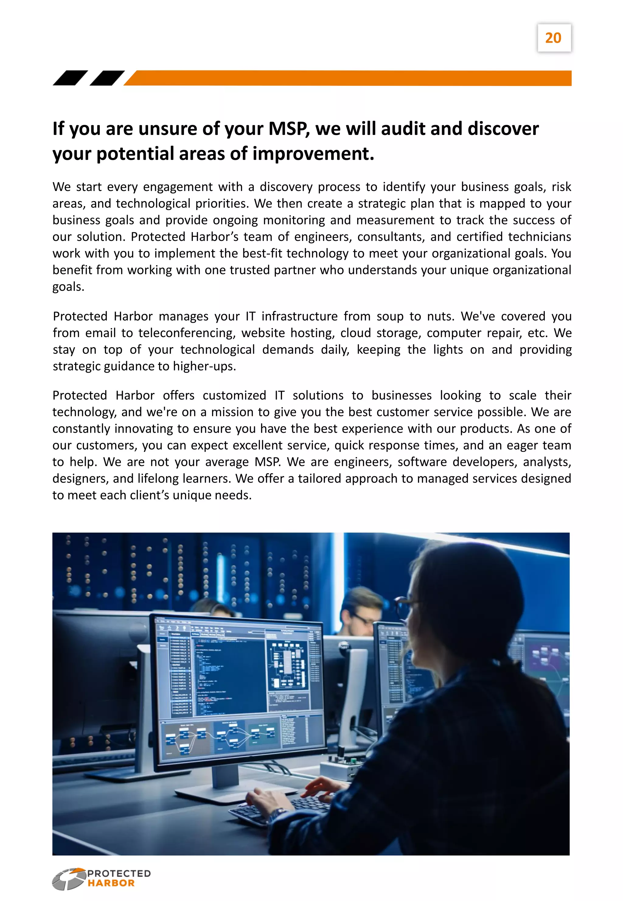 20
If you are unsure of your MSP, we will audit and discover
your potential areas of improvement.
We start every engagement with a discovery process to identify your business goals, risk
areas, and technological priorities. We then create a strategic plan that is mapped to your
business goals and provide ongoing monitoring and measurement to track the success of
our solution. Protected Harbor’s team of engineers, consultants, and certified technicians
work with you to implement the best-fit technology to meet your organizational goals. You
benefit from working with one trusted partner who understands your unique organizational
goals.
Protected Harbor manages your IT infrastructure from soup to nuts. We've covered you
from email to teleconferencing, website hosting, cloud storage, computer repair, etc. We
stay on top of your technological demands daily, keeping the lights on and providing
strategic guidance to higher-ups.
Protected Harbor offers customized IT solutions to businesses looking to scale their
technology, and we're on a mission to give you the best customer service possible. We are
constantly innovating to ensure you have the best experience with our products. As one of
our customers, you can expect excellent service, quick response times, and an eager team
to help. We are not your average MSP. We are engineers, software developers, analysts,
designers, and lifelong learners. We offer a tailored approach to managed services designed
to meet each client’s unique needs.
 