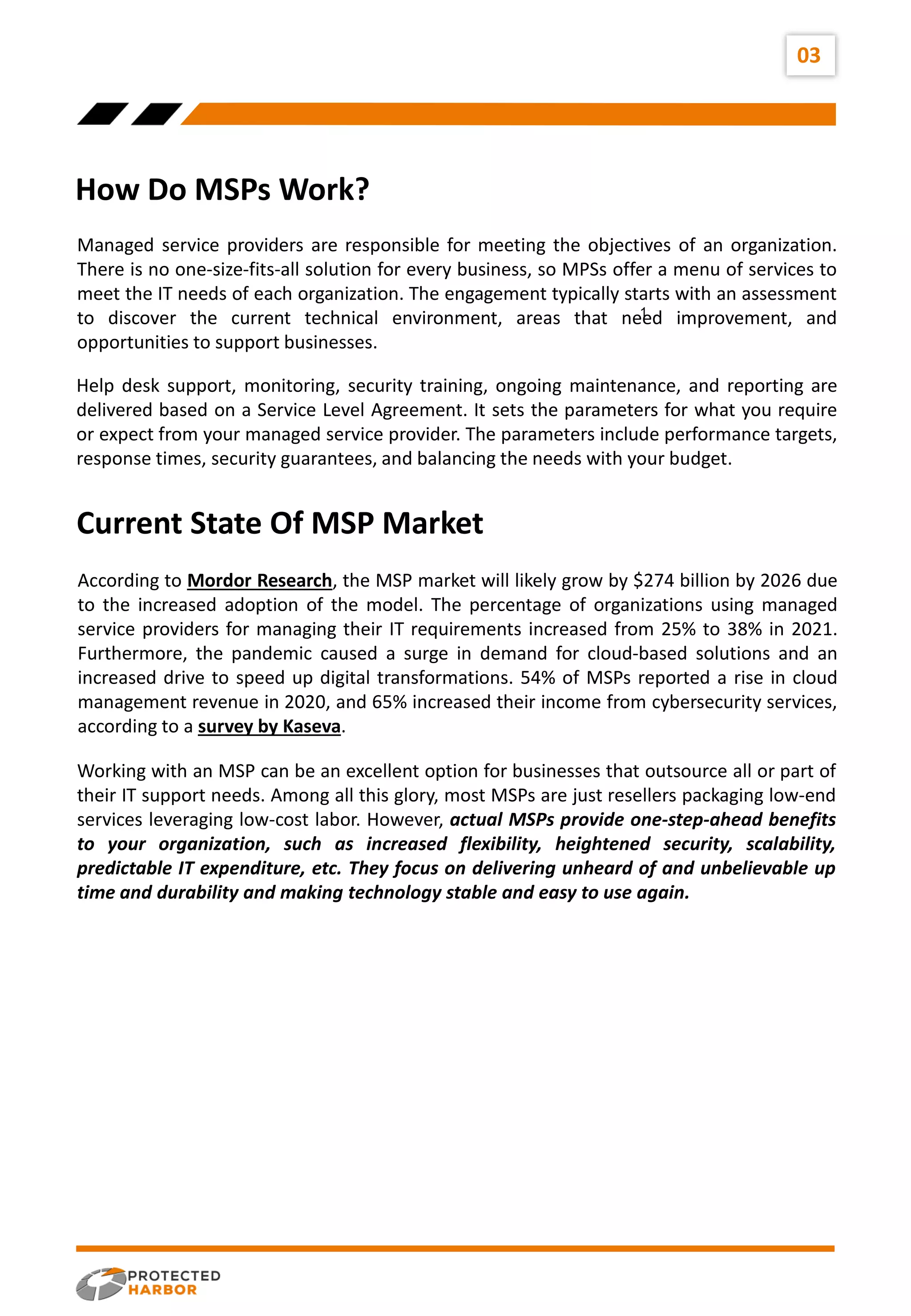 Managed service providers are responsible for meeting the objectives of an organization.
There is no one-size-fits-all solution for every business, so MPSs offer a menu of services to
meet the IT needs of each organization. The engagement typically starts with an assessment
to discover the current technical environment, areas that need improvement, and
opportunities to support businesses.
03
How Do MSPs Work?
Help desk support, monitoring, security training, ongoing maintenance, and reporting are
delivered based on a Service Level Agreement. It sets the parameters for what you require
or expect from your managed service provider. The parameters include performance targets,
response times, security guarantees, and balancing the needs with your budget.
1
According to Mordor Research, the MSP market will likely grow by $274 billion by 2026 due
to the increased adoption of the model. The percentage of organizations using managed
service providers for managing their IT requirements increased from 25% to 38% in 2021.
Furthermore, the pandemic caused a surge in demand for cloud-based solutions and an
increased drive to speed up digital transformations. 54% of MSPs reported a rise in cloud
management revenue in 2020, and 65% increased their income from cybersecurity services,
according to a survey by Kaseva.
Working with an MSP can be an excellent option for businesses that outsource all or part of
their IT support needs. Among all this glory, most MSPs are just resellers packaging low-end
services leveraging low-cost labor. However, actual MSPs provide one-step-ahead benefits
to your organization, such as increased flexibility, heightened security, scalability,
predictable IT expenditure, etc. They focus on delivering unheard of and unbelievable up
time and durability and making technology stable and easy to use again.
Current State Of MSP Market
 