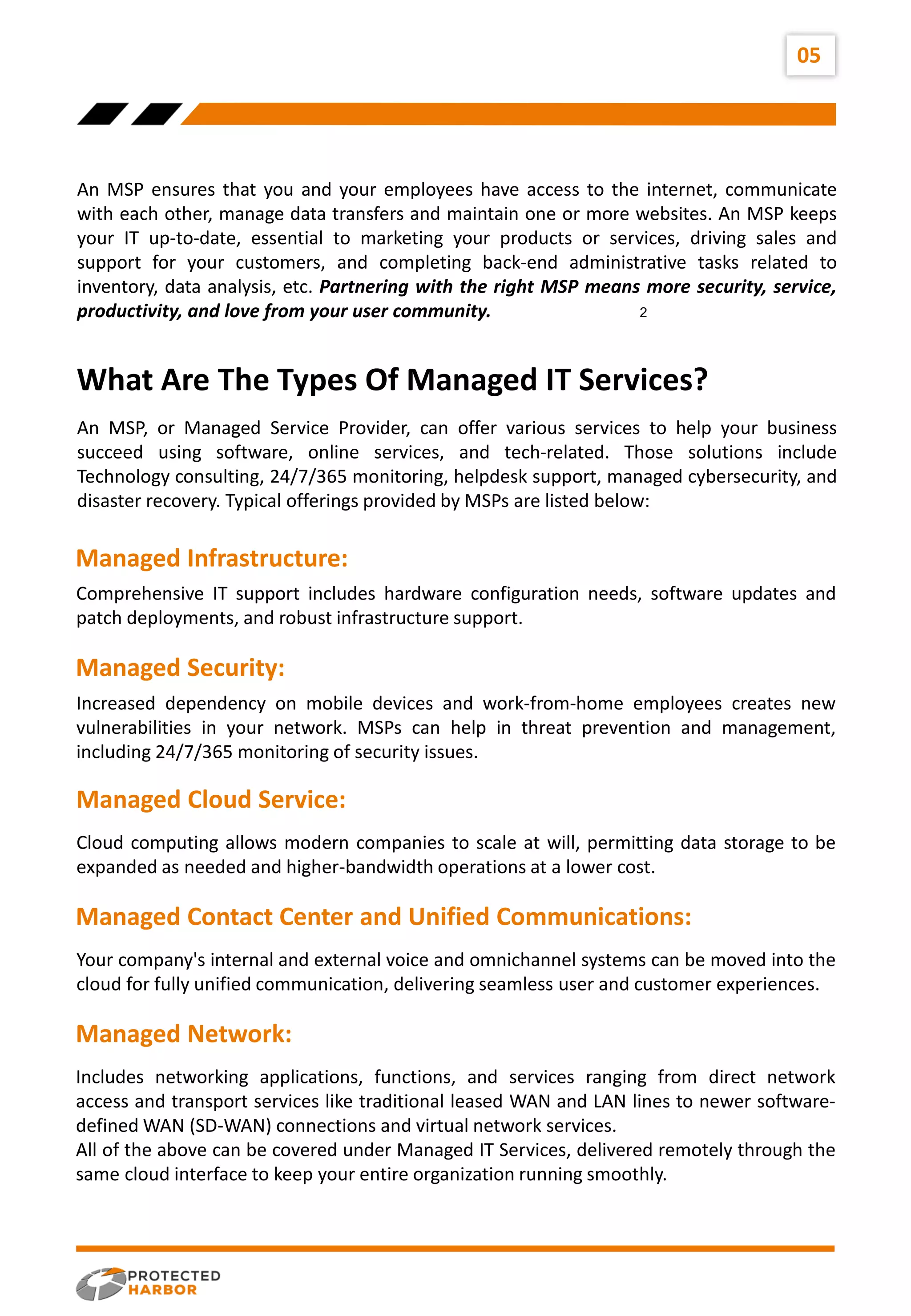 An MSP ensures that you and your employees have access to the internet, communicate
with each other, manage data transfers and maintain one or more websites. An MSP keeps
your IT up-to-date, essential to marketing your products or services, driving sales and
support for your customers, and completing back-end administrative tasks related to
inventory, data analysis, etc. Partnering with the right MSP means more security, service,
productivity, and love from your user community.
05
An MSP, or Managed Service Provider, can offer various services to help your business
succeed using software, online services, and tech-related. Those solutions include
Technology consulting, 24/7/365 monitoring, helpdesk support, managed cybersecurity, and
disaster recovery. Typical offerings provided by MSPs are listed below:
2
Comprehensive IT support includes hardware configuration needs, software updates and
patch deployments, and robust infrastructure support.
Increased dependency on mobile devices and work-from-home employees creates new
vulnerabilities in your network. MSPs can help in threat prevention and management,
including 24/7/365 monitoring of security issues.
What Are The Types Of Managed IT Services?
Managed Infrastructure:
Managed Security:
Cloud computing allows modern companies to scale at will, permitting data storage to be
expanded as needed and higher-bandwidth operations at a lower cost.
Managed Cloud Service:
Your company's internal and external voice and omnichannel systems can be moved into the
cloud for fully unified communication, delivering seamless user and customer experiences.
Managed Contact Center and Unified Communications:
Includes networking applications, functions, and services ranging from direct network
access and transport services like traditional leased WAN and LAN lines to newer software-
defined WAN (SD-WAN) connections and virtual network services.
All of the above can be covered under Managed IT Services, delivered remotely through the
same cloud interface to keep your entire organization running smoothly.
Managed Network:
 