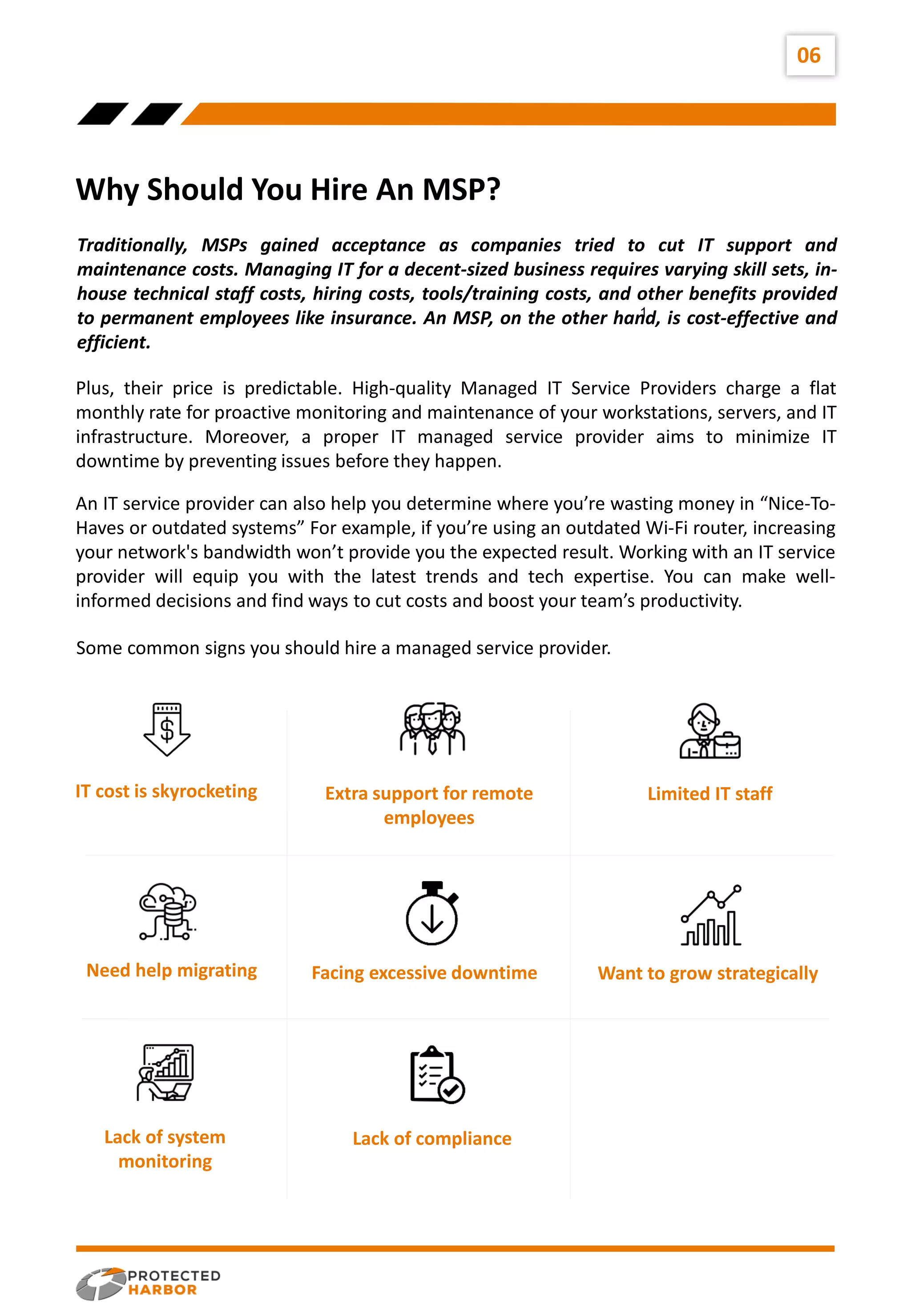 Traditionally, MSPs gained acceptance as companies tried to cut IT support and
maintenance costs. Managing IT for a decent-sized business requires varying skill sets, in-
house technical staff costs, hiring costs, tools/training costs, and other benefits provided
to permanent employees like insurance. An MSP, on the other hand, is cost-effective and
efficient.
06
Why Should You Hire An MSP?
Plus, their price is predictable. High-quality Managed IT Service Providers charge a flat
monthly rate for proactive monitoring and maintenance of your workstations, servers, and IT
infrastructure. Moreover, a proper IT managed service provider aims to minimize IT
downtime by preventing issues before they happen.
1
An IT service provider can also help you determine where you’re wasting money in “Nice-To-
Haves or outdated systems” For example, if you’re using an outdated Wi-Fi router, increasing
your network's bandwidth won’t provide you the expected result. Working with an IT service
provider will equip you with the latest trends and tech expertise. You can make well-
informed decisions and find ways to cut costs and boost your team’s productivity.
Some common signs you should hire a managed service provider.
IT cost is skyrocketing Extra support for remote
employees
Limited IT staff
Need help migrating Facing excessive downtime Want to grow strategically
Lack of system
monitoring
Lack of compliance
 