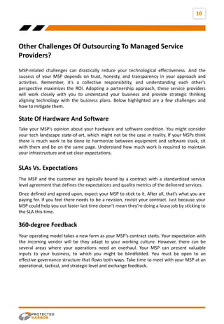 Other Challenges Of Outsourcing To Managed Service
Providers?
10
MSP-related challenges can drastically reduce your technological effectiveness. And the
success of your MSP depends on trust, honesty, and transparency in your approach and
activities. Remember, it's a collective responsibility, and understanding each other's
perspective maximizes the ROI. Adopting a partnership approach, these service providers
will work closely with you to understand your business and provide strategic thinking
aligning technology with the business plans. Below highlighted are a few challenges and
how to mitigate them.
Take your MSP's opinion about your hardware and software condition. You might consider
your tech landscape state-of-art, which might not be the case in reality. If your MSPs think
there is much work to be done to harmonize between equipment and software stack, sit
with them and be on the same page. Understand how much work is required to maintain
your infrastructure and set clear expectations.
State Of Hardware And Software
Ride
The MSP and the customer are typically bound by a contract with a standardized service
level agreement that defines the expectations and quality metrics of the delivered services.
SLAs Vs. Expectations
Once defined and agreed upon, expect your MSP to stick to it. After all, that’s what you are
paying for. If you feel there needs to be a revision, revisit your contract. Just because your
MSP could help you out faster last time doesn’t mean they’re doing a lousy job by sticking to
the SLA this time.
Your operating model takes a new form as your MSP’s contract starts. Your expectation with
the incoming vendor will be they adapt to your working culture. However, there can be
several areas where your operations need an overhaul. Your MSP can present valuable
inputs to your business, to which you might be blindfolded. You must be open to an
effective governance structure that flows both ways. Take time to meet with your MSP at an
operational, tactical, and strategic level and exchange feedback.
360-degree Feedback
 